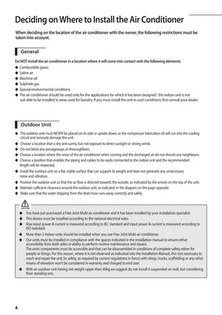 Deciding on Where to Install the Air Conditioner
When deciding on the location of the air conditioner with the owner, the following restrictions must be
taken into account.

     General
Do NOT install the air conditioner in a location where it will come into contact with the following elements:
◆ Combustible gases
◆ Saline air
◆ Machine oil
◆ Sulphide gas
◆ Special environmental conditions
◆ The air conditioner should be used only for the applications for which it has been designed : the indoor unit is not
	 suit able to be installed in areas used for laundry. If you must install the unit in such conditions, first consult your dealer.




     Outdoor Unit
◆    The outdoor unit must NEVER be placed on its side or upside down, as the compressor lubrication oil will run into the cooling 	
	    circuit and seriously damage the unit.
◆    Choose a location that is dry and sunny, but not exposed to direct sunlight or strong winds.
◆    Do not block any passageways or thoroughfares.
◆   Choose a location where the noise of the air conditioner when running and the discharged air do not disturb any neighbours.
◆   Choose a position that enables the piping and cables to be easily connected to the indoor unit and the recommended
    length will be respected.
◆   Install the outdoor unit on a flat, stable surface that can support its weight and does not generate any unnecessary
    noise and vibration.
◆   Position the outdoor unit so that the air flow is directed towards the outside, as indicated by the arrows on the top of the unit.
◆   Maintain sufficient clearance around the outdoor unit, as indicated in the diagram on the page opposite.
◆    Make sure that the water dripping from the drain hose runs away correctly and safely.


     CAUTION

    ◆	 You have just purchased a Free Joint Multi air conditioner and it has been installed by your installation specialist.
    ◆	 This device must be installed according to the national electrical rules.
    ◆	 Max input power  current is measured according to IEC standard and input power  current is measured according to
       ISO standard.
    ◆	 More than 2 indoor units should be installed when you use Free Joint Multi air conditioner.
    ◆	 Our units must be installed in compliance with the spaces indicated in the installation manual to ensure either
       accessibility from both sides or ability to perform routine maintenance and repairs.
       The units’ components must be accessible and that can be disassembled in conditions of complete safety either for
       people or things. For this reason, where it is not observed as indicated into the Installation Manual, the cost necessary to
       reach and repair the unit (in safety, as required by current regulations in force) with slings, trucks, scaffolding or any other
       means of elevation won’t be considered in-warranty and charged to end user.
    ◆	 With an outdoor unit having net weight upper then 60kg,we suggest do not install it suspended on wall, but considering
       floor standing one.




4
 