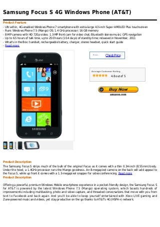 Samsung Focus S 4G Windows Phone (AT&T)
Product Feature
q   Ultra-thin, 4G-enabled Windows Phone 7 smartphone with extra-large 4.3-inch Super AMOLED Plus touchscreen
q   Runs Windows Phone 7.5 (Mango) OS; 1.4 GHz processor; 16 GB memory
q   8-MP camera with HD 720p video; 1.3-MP front cam for video chat; Bluetooth stereo music; GPS navigation
q   Up to 6.5 hours of talk time, up to 250 hours (10.4 days) of standby time; released in November, 2011
q   What's in the Box: handset, rechargeable battery, charger, stereo headset, quick start guide
q   Read more


                                                                    Price :
                                                                              Check Price



                                                                   Average Customer Rating

                                                                                  4.8 out of 5




Product Description
The Samsung Focus S strips much of the bulk of the original Focus as it comes with a thin 0.34-inch (8.55mm) body.
Under the hood, a 1.4GHz processor runs the Mango goodness. An 8-megapixel camera on the back will add appeal to
the Focus S, while up front it comes with a 1.3-megapixel snapper for video conferencing. Read more
Product Description

Offering a powerful, premium Windows Mobile smartphone experience in a pocket-friendly design, the Samsung Focus S
for AT&T is powered by the latest Windows Phone 7.5 (Mango) operating system, which boasts hundreds of
improvements including multitasking, photo and video capture, and threaded conversations that move with you from
text to Facebook and back again. And you'll be able to keep yourself entertained with Xbox LIVE gaming and
Zune-powered music and videos, yet stay productive on the go thanks to AT&T's 4G (HSPA+) network.
 