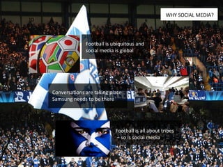 Football is ubiquitous and social media is global Conversations are taking place Samsung needs to be there Football is all about tribes –  so is social media WHY SOCIAL MEDIA? 