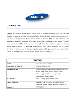 INTRODUCTION:
Samsung was founded by Lee Byung-chul in 1938 as a trading company. Over the next three
decades, the group diversified into areas including food processing, textiles, insurance, securities
and retail. Samsung entered the electronics industry in the late 1960s and the construction and
shipbuilding industries in the mid-1970s; these areas would drive its subsequent growth. Following
Lee's death in 1987, Samsung was separated into four business groups – Samsung
Group, Shinsegae Group, CJ Group and Hansol Group. Since 1990, Samsung has increasingly
globalised its activities and electronics; in particular, its mobile phones and semiconductors have
become its most important source of income. Recent data of Samsung is:
Key Facts
Name Samsung Electronics Co., Ltd.
Geographic areas served Worldwide (80 countries)
Industries served Consumer electronics (digital cameras,camcorders,TVs,
blu-rays, laptops, home theaters,displays, tablets)
Telecoms equipment (phones, smartphones)
Semiconductors Home appliances
Headquarters Suwon, Gyeonggi Province, South Korea
Main Competitors Apple Inc.,Nokia OYJ, Sony Corporation, Toshiba
Corporation, Huawei, Xiaomi, Whirlpool, Panasonic etc
Employees 319,000 (2016)
 