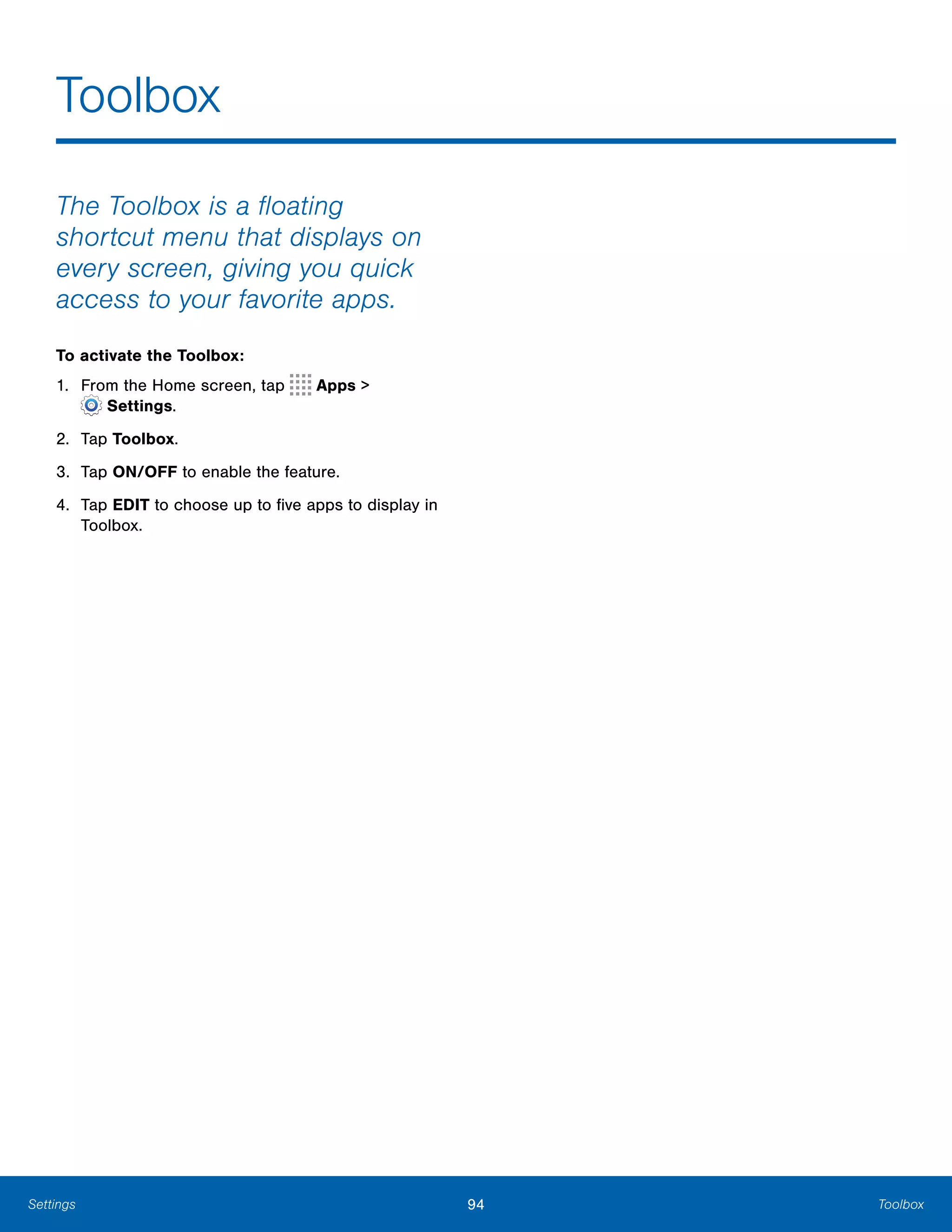 94 ToolboxSettings
Toolbox

The Toolbox is a floating
shortcut menu that displays on
every screen, giving you quick
access to your favorite apps.
To activate the Toolbox:
1. From the Home screen, tap Apps >
 Settings.
2. Tap Toolbox.
3. Tap ON/OFF to enable the feature.
4.	 Tap EDIT to choose up to five apps to display in
Toolbox.
 