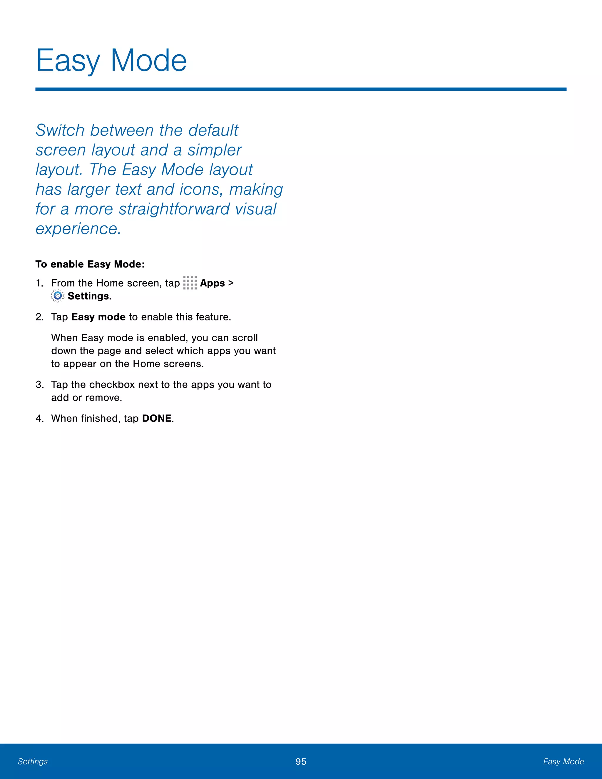 95 Easy ModeSettings
Easy Mode

Switch between the default
screen layout and a simpler
layout. The Easy Mode layout
has larger text and icons, making
for a more straightforward visual
experience.
To enable Easy Mode:
1. From the Home screen, tap Apps >
 Settings.
2.	 Tap Easy mode to enable this feature.
When Easy mode is enabled, you can scroll
down the page and select which apps you want
to appear on the Home screens.
3.	 Tap the checkbox next to the apps you want to
add or remove.
4.	 When finished, tap DONE.
 