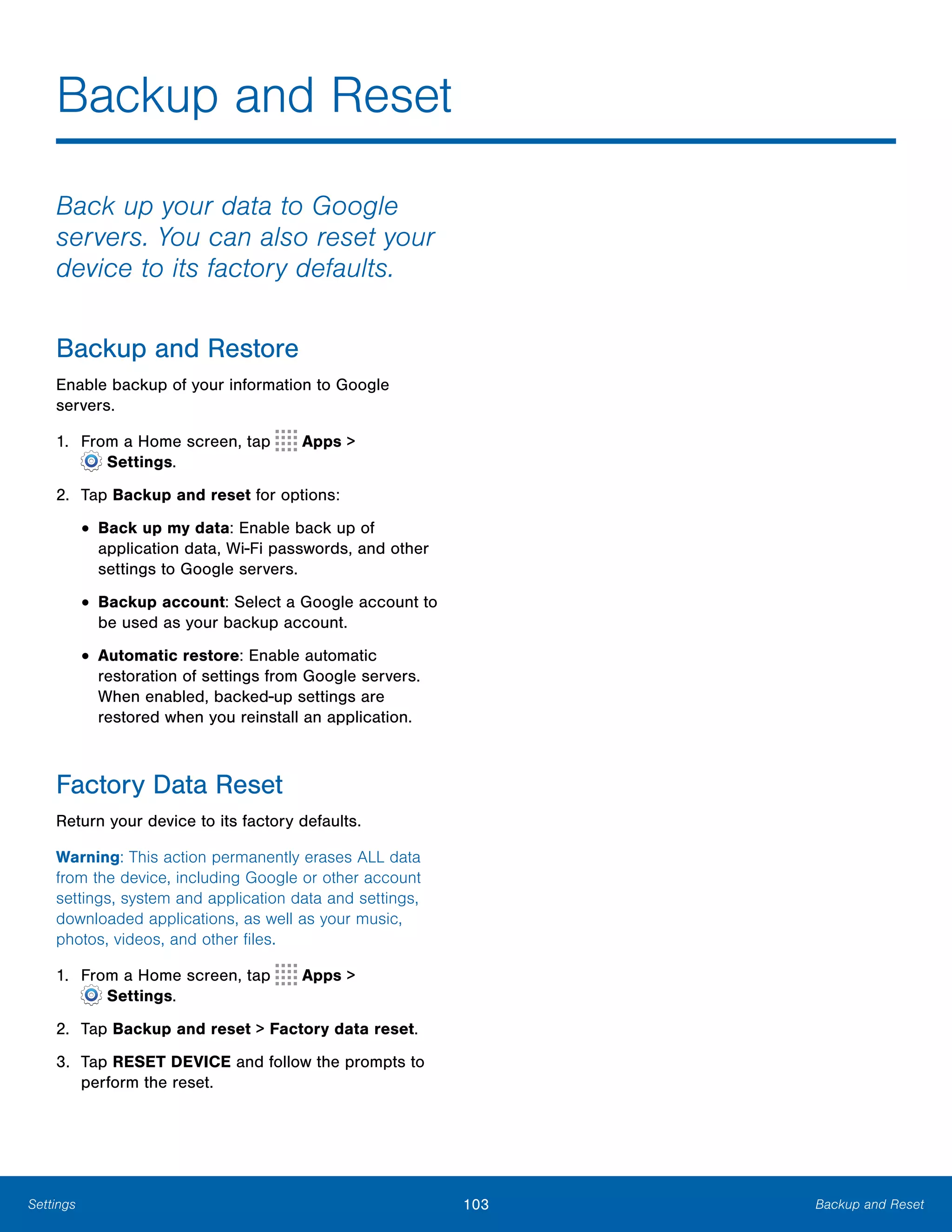 103 Backup and ResetSettings
Backup and Reset

Back up your data to Google
servers. You can also reset your
device to its factory defaults.
Backup and Restore
Enable backup of your information to Google
servers.
1. From a Home screen, tap Apps >
 Settings.
2.	 Tap Backup and reset for options:
• Back up my data: Enable back up of
application data, Wi-Fi passwords, and other
settings to Google servers.
• Backup account: Select a Google account to
be used as your backup account.
• Automatic restore: Enable automatic
restoration of settings from Google servers.
When enabled, backed-up settings are
restored when you reinstall an application.
Factory Data Reset
Return your device to its factory defaults.
Warning: This action permanently erases ALL data
from the device, including Google or other account
settings, system and application data and settings,
downloaded applications, as well as your music,
photos, videos, and other files.
1. From a Home screen, tap Apps >
 Settings.
2.	 Tap Backup and reset > Factory data reset.
3.	 Tap RESET DEVICE and follow the prompts to
perform the reset.
 