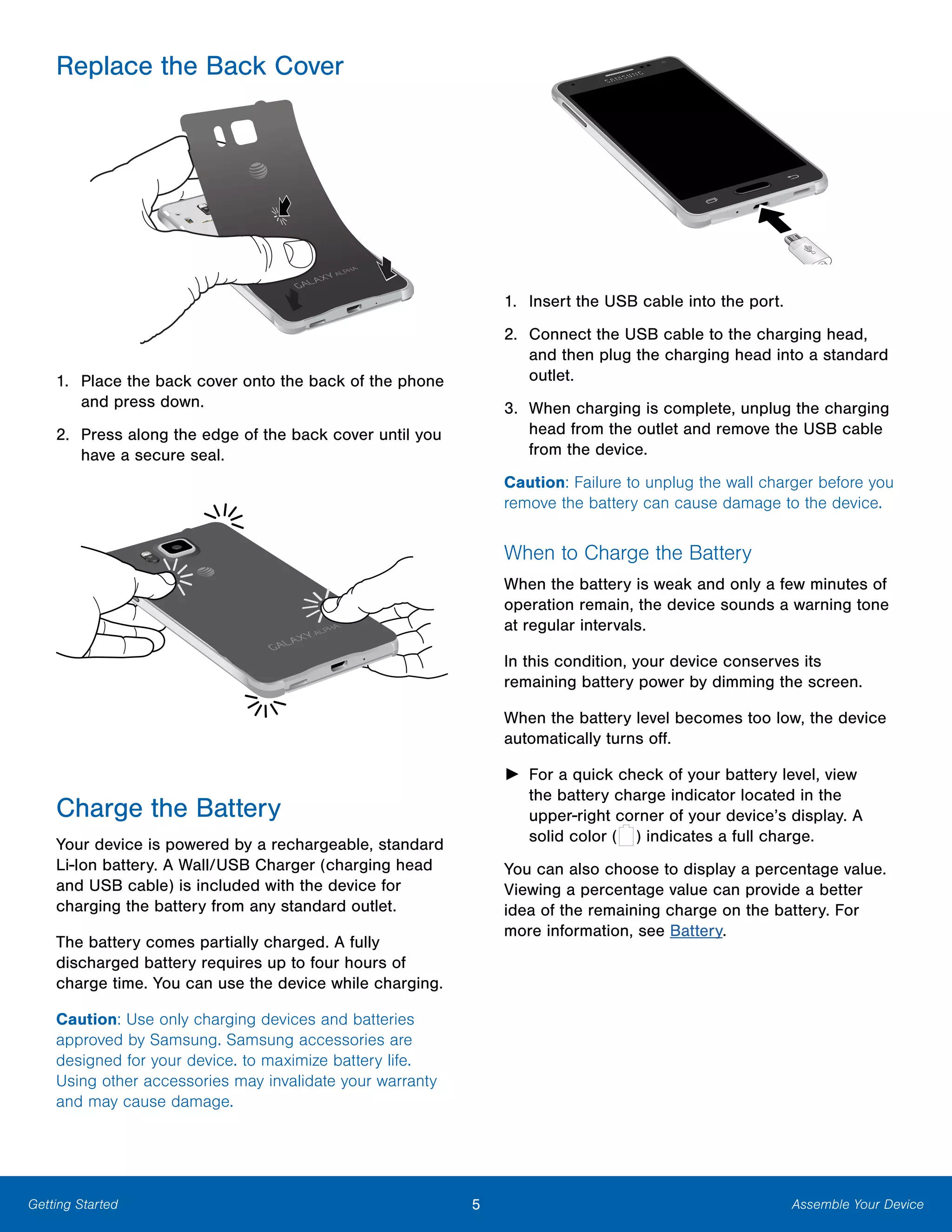 Getting Started
Replace the Back Cover

1. Place the back cover onto the back of the phone
and press down.
2. Press along the edge of the back cover until you
have a secure seal.
Charge the Battery
Your device is powered by a rechargeable, standard
Li-Ion battery. A Wall/USB Charger (charging head
and USB cable) is included with the device for
charging the battery from any standard outlet.
The battery comes partially charged. A fully
discharged battery requires up to four hours of
charge time. You can use the device while charging.
Caution: Use only charging devices and batteries
approved by Samsung. Samsung accessories are
designed for your device. to maximize battery life.
Using other accessories may invalidate your warranty
and may cause damage.
1. Insert the USB cable into the port.
2. Connect the USB cable to the charging head,
and then plug the charging head into a standard
outlet.
3. When charging is complete, unplug the charging
head from the outlet and remove the USB cable
from the device.
Caution: Failure to unplug the wall charger before you
remove the battery can cause damage to the device.
When to Charge the Battery
When the battery is weak and only a few minutes of
operation remain, the device sounds a warning tone
at regular intervals.
In this condition, your device conserves its
remaining battery power by dimming the screen.
When the battery level becomes too low, the device
automatically turns off.
► For a quick check of your battery level, view
the battery charge indicator located in the
upper-right corner of your device’s display. A
solid color indicates a full charge.( )
You can also choose to display a percentage value.
Viewing a percentage value can provide a better
idea of the remaining charge on the battery. For
more information, see Battery.
5 Assemble Your Device
 