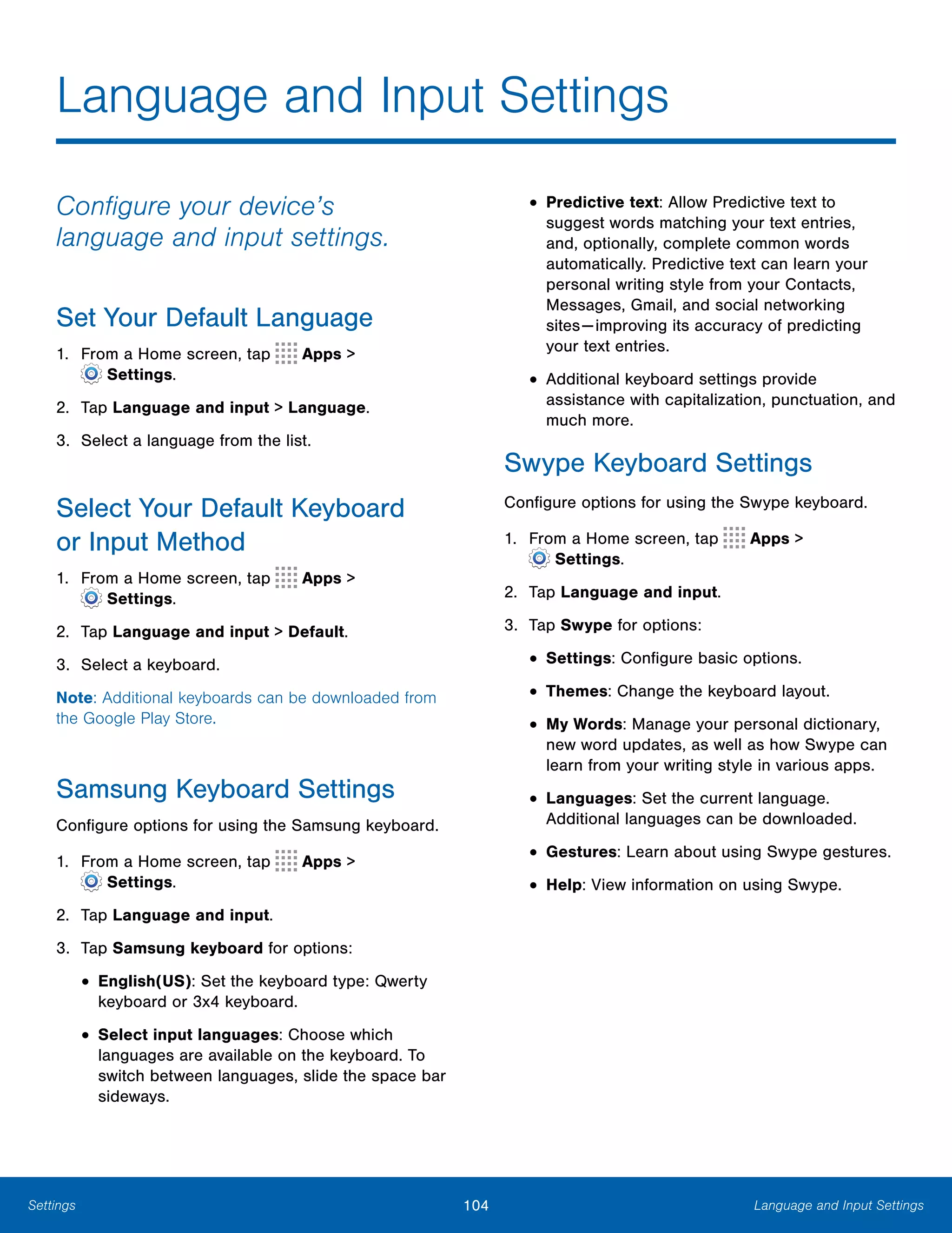 104 Language and Input SettingsSettings
Language and Input Settings

Configure your device’s
language and input settings.
Set Your Default Language
1. From a Home screen, tap Apps >
 Settings.
2. Tap Language and input > Language.
3. Select a language from the list.
Select Your Default Keyboard
or Input Method
1. From a Home screen, tap Apps >
 Settings.
2. Tap Language and input > Default.
3. Select a keyboard.
Note: Additional keyboards can be downloaded from
the Google Play Store.
Samsung Keyboard Settings
Configure options for using the Samsung keyboard.
1. From a Home screen, tap Apps >
 Settings.
2. Tap Language and input.
3. Tap Samsung keyboard for options:
• English(US): Set the keyboard type: Qwerty
keyboard or 3x4 keyboard.
• Select input languages: Choose which
languages are available on the keyboard. To
switch between languages, slide the space bar
sideways.
• Predictive text: Allow Predictive text to
suggest words matching your text entries,
and, optionally, complete common words
automatically. Predictive text can learn your
personal writing style from your Contacts,
Messages, Gmail, and social networking
sites—improving its accuracy of predicting
your text entries.
• Additional keyboard settings provide
assistance with capitalization, punctuation, and
much more.
Swype Keyboard Settings
Configure options for using the Swype keyboard.
1. From a Home screen, tap Apps >
 Settings.
2. Tap Language and input.
3. Tap Swype for options:
• Settings: Configure basic options.
• Themes: Change the keyboard layout.
• My Words: Manage your personal dictionary,
new word updates, as well as how Swype can
learn from your writing style in various apps.
• Languages: Set the current language.
Additional languages can be downloaded.
• Gestures: Learn about using Swype gestures.
• Help: View information on using Swype.
 