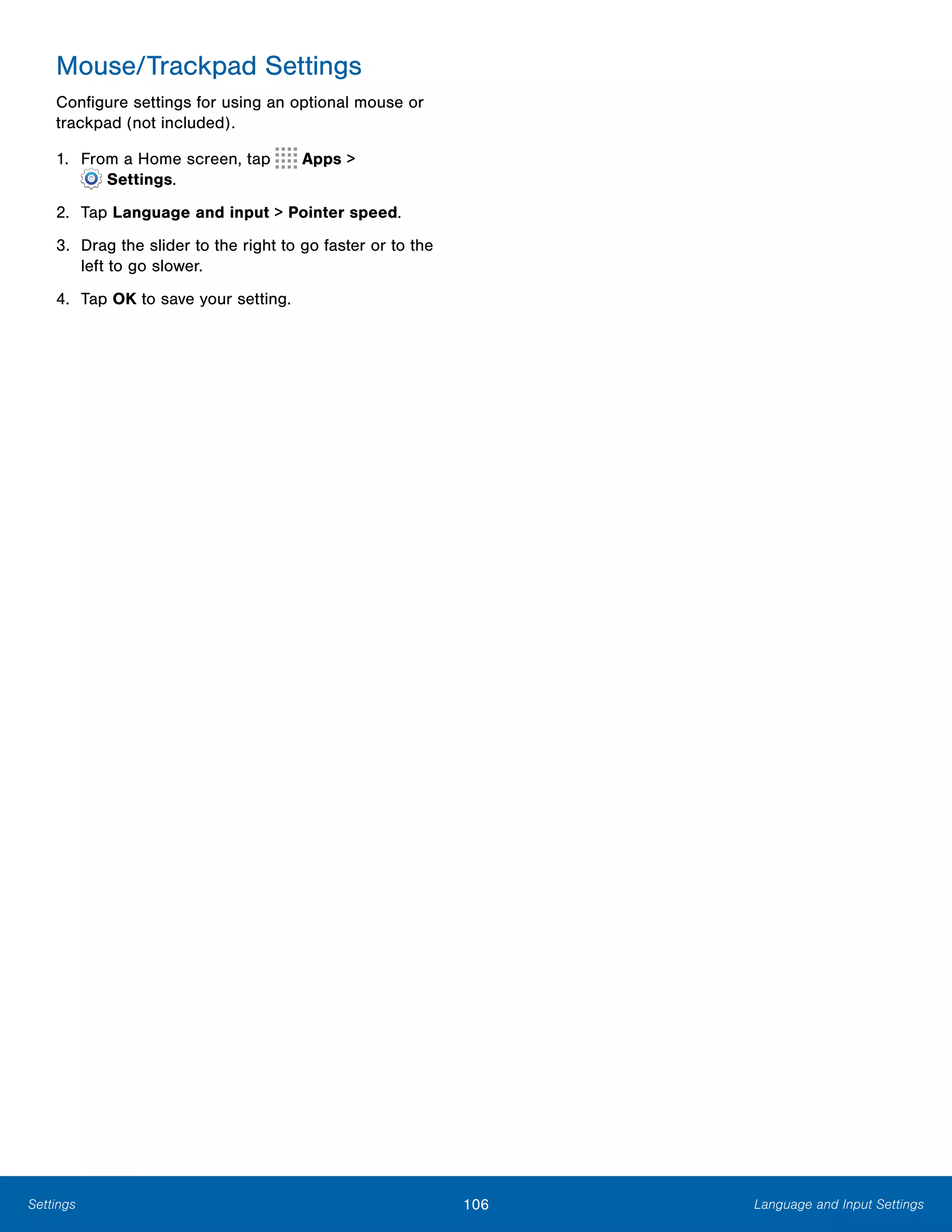 106 Language and Input SettingsSettings
Mouse/Trackpad Settings
Configure settings for using an optional mouse or
trackpad (not included).
1. From a Home screen, tap Apps >
 Settings.
2.	 Tap Language and input > Pointer speed.
3.	 Drag the slider to the right to go faster or to the
left to go slower.
4.	 Tap OK to save your setting.
 