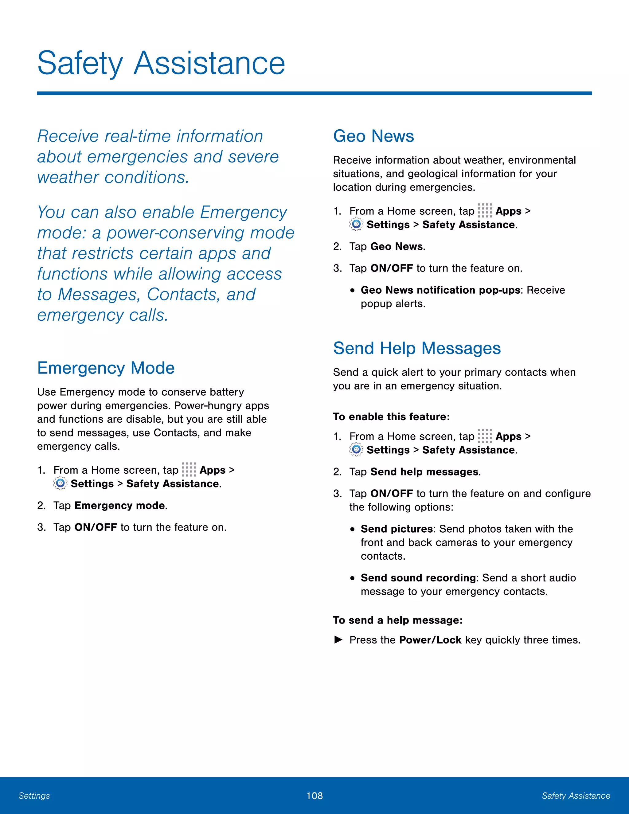 108 Safety AssistanceSettings
Safety Assistance

Receive real-time information
about emergencies and severe
weather conditions.
You can also enable Emergency
mode: a power-conserving mode
that restricts certain apps and
functions while allowing access
to Messages, Contacts, and
emergency calls.
Emergency Mode
Use Emergency mode to conserve battery
power during emergencies. Power-hungry apps
and functions are disable, but you are still able
to send messages, use Contacts, and make
emergency calls.
1. From a Home screen, tap Apps >
 Settings > Safety Assistance.
2.	 Tap Emergency mode.
3.	 Tap ON/OFF to turn the feature on.
Geo News
Receive information about weather, environmental
situations, and geological information for your
location during emergencies.
1. From a Home screen, tap Apps >
 Settings > Safety Assistance.
2.	 Tap Geo News.
3.	 Tap ON/OFF to turn the feature on.
• Geo News notification pop-ups: Receive
popup alerts.
Send Help Messages
Send a quick alert to your primary contacts when
you are in an emergency situation.
To enable this feature:
1. From a Home screen, tap Apps >
 Settings > Safety Assistance.
2.	 Tap Send help messages.
3.	 Tap ON/OFF to turn the feature on and configure
the following options:
• Send pictures: Send photos taken with the
front and back cameras to your emergency
contacts.
• Send sound recording: Send a short audio
message to your emergency contacts.
To send a help message:
►	 Press the Power/Lock key quickly three times.
 