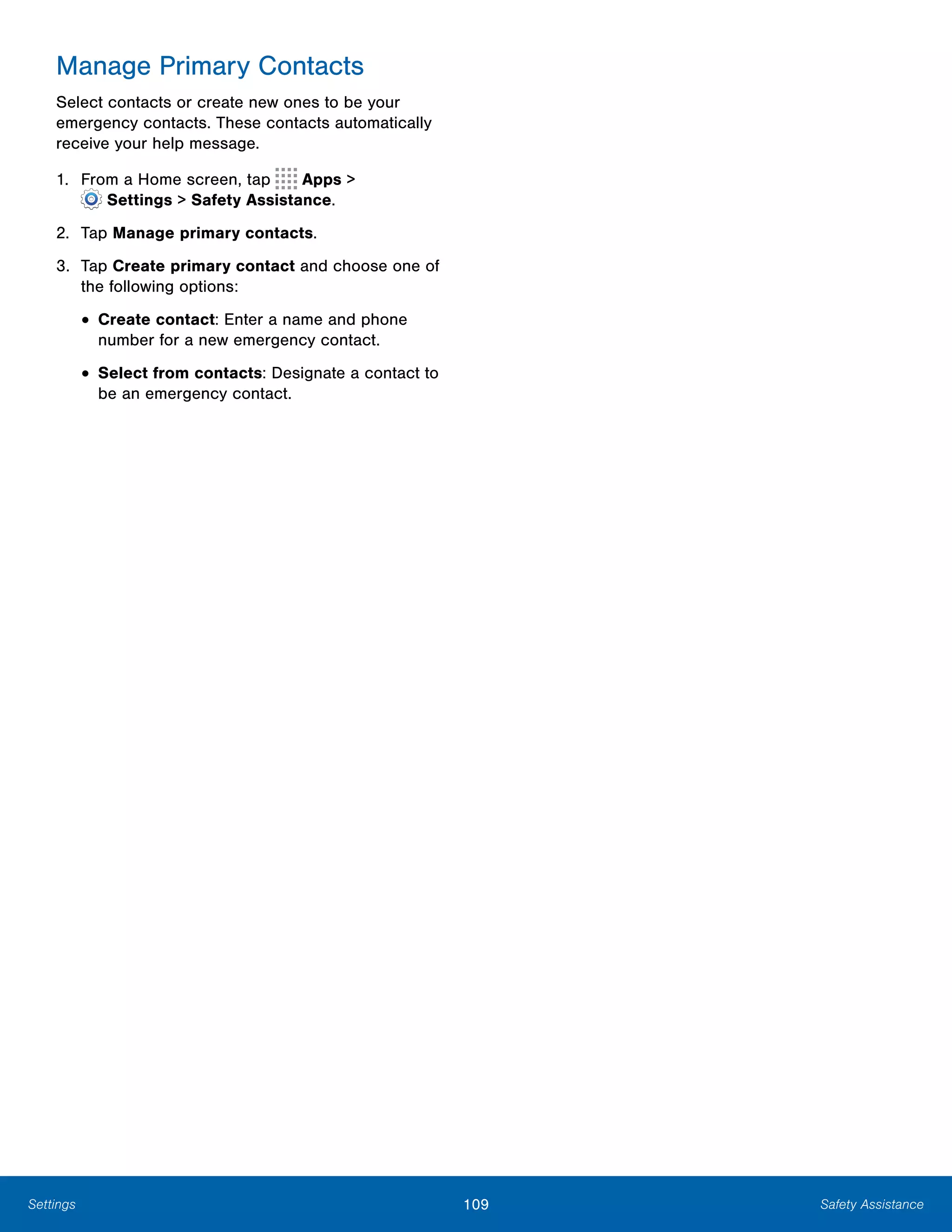 109 Safety AssistanceSettings
Manage Primary Contacts
Select contacts or create new ones to be your
emergency contacts. These contacts automatically
receive your help message.
1. From a Home screen, tap Apps >
 Settings > Safety Assistance.
2.	 Tap Manage primary contacts.
3.	 Tap Create primary contact and choose one of
the following options:
• Create contact: Enter a name and phone
number for a new emergency contact.
• Select from contacts: Designate a contact to
be an emergency contact.
 