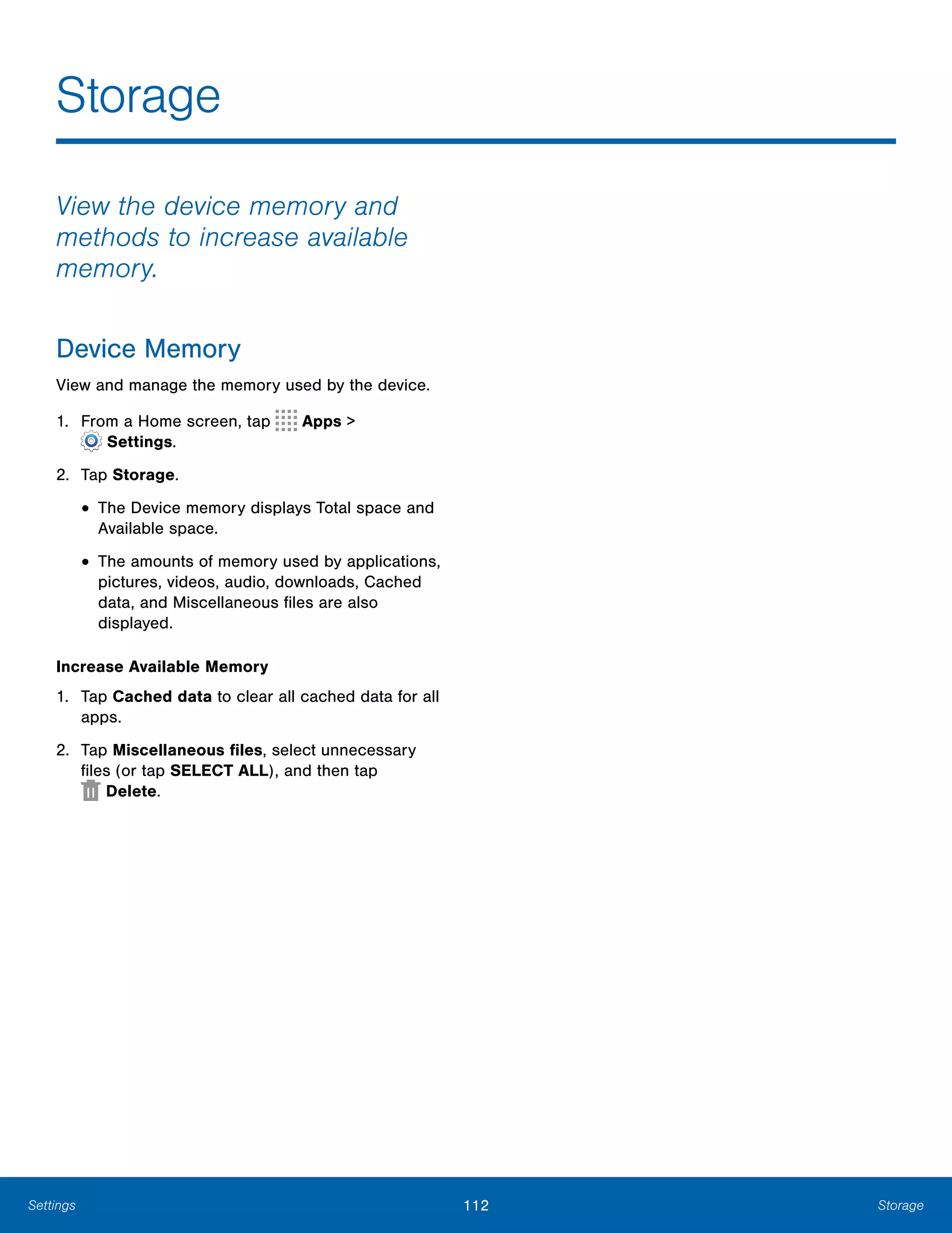 112 StorageSettings
Storage

View the device memory and
methods to increase available
memory.
Device Memory
View and manage the memory used by the device.
1. From a Home screen, tap Apps >
 Settings.
2.	 Tap Storage.
• The Device memory displays Total space and
Available space.
• The amounts of memory used by applications,
pictures, videos, audio, downloads, Cached
data, and Miscellaneous files are also
displayed.
Increase Available Memory
1.	 Tap Cached data to clear all cached data for all
apps.
2.	 Tap Miscellaneous files, select unnecessary
files (or tap SELECT ALL), and then tap 

 Delete.

 