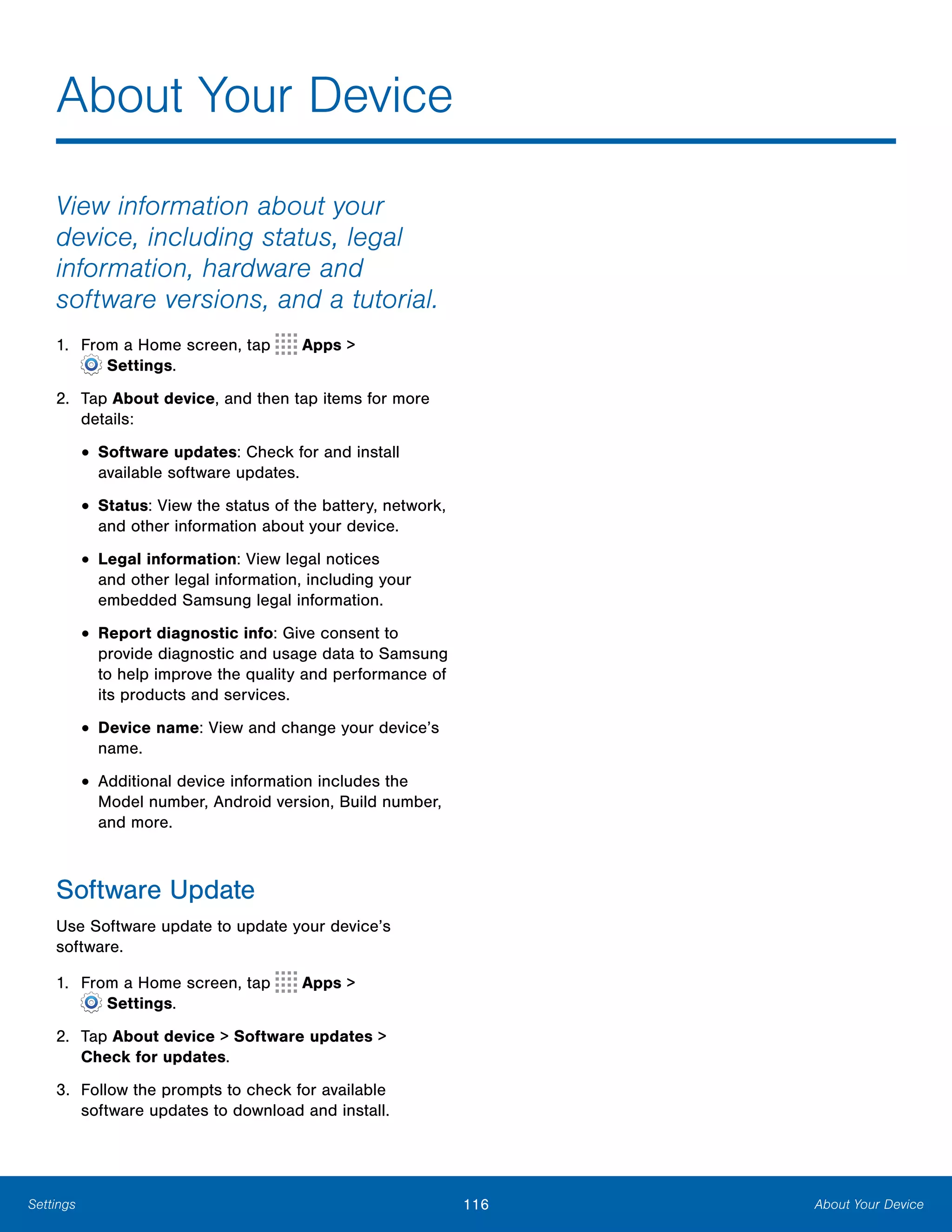 116 About Your DeviceSettings
About Your Device

View information about your
device, including status, legal
information, hardware and
software versions, and a tutorial.
1. From a Home screen, tap Apps >
 Settings.
2.	 Tap About device, and then tap items for more
details:
• Software updates: Check for and install
available software updates.
• Status: View the status of the battery, network,
and other information about your device.
• Legal information: View legal notices
and other legal information, including your
embedded Samsung legal information.
• Report diagnostic info: Give consent to
provide diagnostic and usage data to Samsung
to help improve the quality and performance of
its products and services.
• Device name: View and change your device’s
name.
• Additional device information includes the
Model number, Android version, Build number,
and more.
Software Update
Use Software update to update your device’s
software.
1. From a Home screen, tap Apps >
 Settings.
2.	 Tap About device > Software updates >
Check for updates.
3.	 Follow the prompts to check for available
software updates to download and install.
 