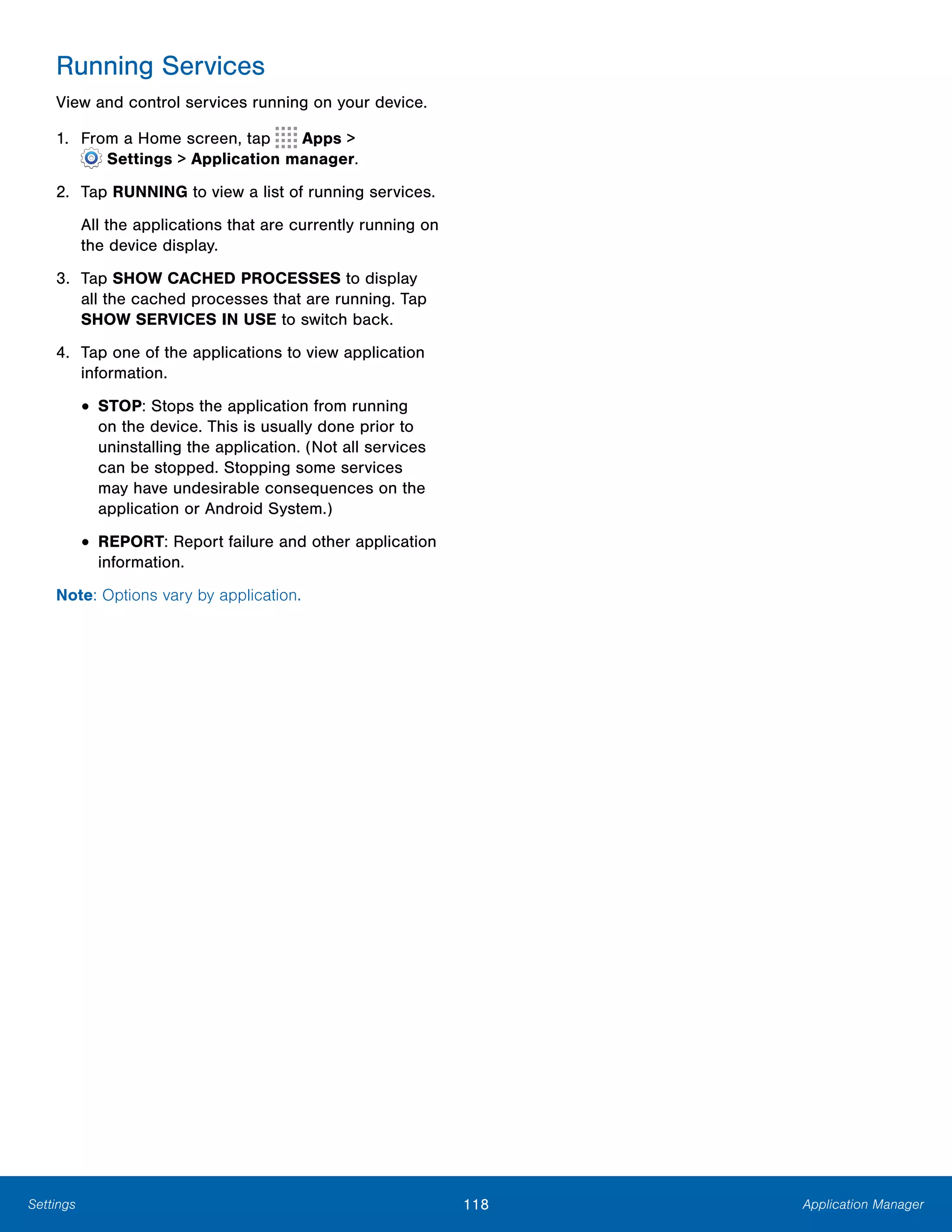 118 Application ManagerSettings
Running Services
View and control services running on your device.
1. From a Home screen, tap Apps >
 Settings > Application manager.
2.	 Tap RUNNING to view a list of running services.
All the applications that are currently running on
the device display.
3.	 Tap SHOW CACHED PROCESSES to display
all the cached processes that are running. Tap
SHOW SERVICES IN USE to switch back.
4.	 Tap one of the applications to view application
information.
• STOP: Stops the application from running
on the device. This is usually done prior to
uninstalling the application. (Not all services
can be stopped. Stopping some services
may have undesirable consequences on the
application or Android System.)
• REPORT: Report failure and other application
information.
Note: Options vary by application.
 