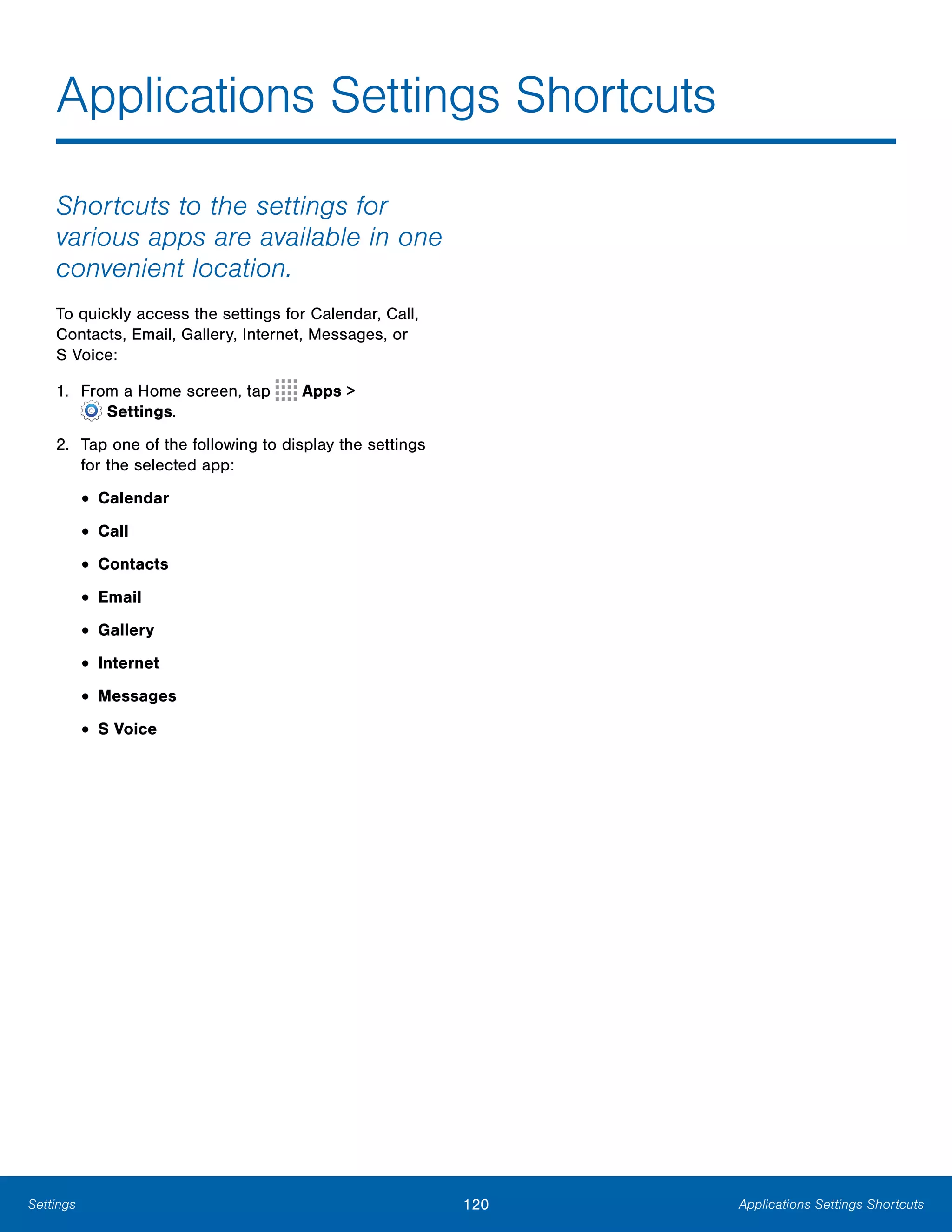 120 Applications Settings ShortcutsSettings
Applications Settings Shortcuts

Shortcuts to the settings for
various apps are available in one
convenient location.
To quickly access the settings for Calendar, Call,
Contacts, Email, Gallery, Internet, Messages, or
S Voice:
1. From a Home screen, tap Apps >
 Settings.
2.	 Tap one of the following to display the settings
for the selected app:
• Calendar
• Call
• Contacts
• Email
• Gallery
• Internet
• Messages
• S Voice
 