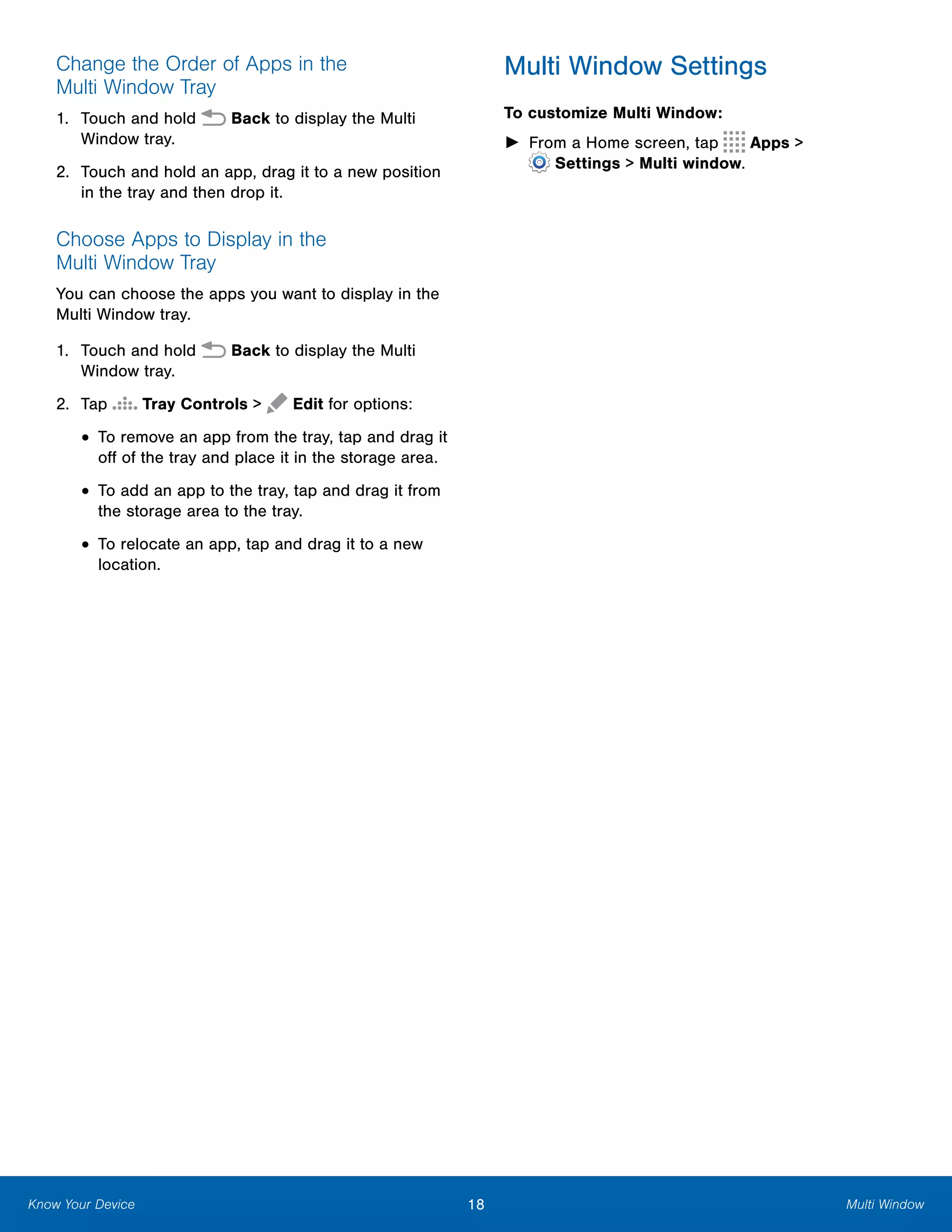 18 Multi WindowKnow Your Device
Change the Order of Apps in the
Multi Window Tray
1.	 Touch and hold  Back to display the Multi
Window tray.
2.	 Touch and hold an app, drag it to a new position
in the tray and then drop it.
Choose Apps to Display in the
Multi Window Tray
You can choose the apps you want to display in the
Multi Window tray.
1.	 Touch and hold  Back to display the Multi
Window tray.
2. Tap Tray Controls > Edit for options:
• To remove an app from the tray, tap and drag it
off of the tray and place it in the storage area.
• To add an app to the tray, tap and drag it from
the storage area to the tray.
• To relocate an app, tap and drag it to a new
location.
Multi Window Settings
To customize Multi Window:
► From a Home screen, tap Apps >
 Settings > Multi window.
 