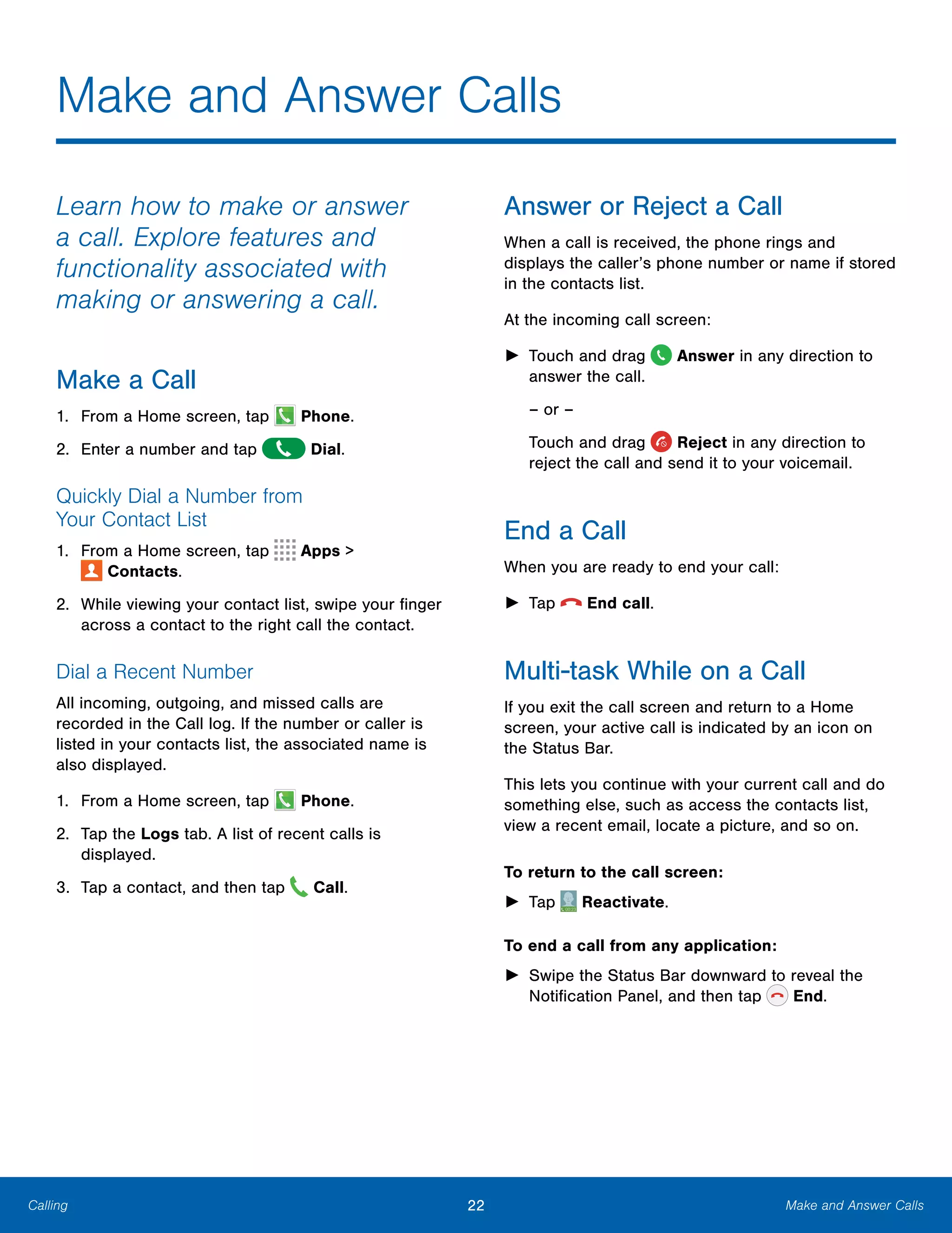 22 Make and Answer CallsCalling
Make and Answer Calls

Learn how to make or answer
a call. Explore features and
functionality associated with
making or answering a call.
Make a Call
1. From a Home screen, tap  Phone.
2. Enter a number and tap  Dial.
Quickly Dial a Number from
Your Contact List
1. From a Home screen, tap Apps >
 Contacts.
2.	 While viewing your contact list, swipe your finger
across a contact to the right call the contact.
Dial a Recent Number
All incoming, outgoing, and missed calls are
recorded in the Call log. If the number or caller is
listed in your contacts list, the associated name is
also displayed.
1. From a Home screen, tap Phone.
2.	 Tap the Logs tab. A list of recent calls is
displayed.
3. Tap a contact, and then tap Call.
Answer or Reject a Call
When a call is received, the phone rings and
displays the caller’s phone number or name if stored
in the contacts list.
At the incoming call screen:
► Touch and drag Answer in any direction to
answer the call.
– or –
Touch and drag Reject in any direction to
reject the call and send it to your voicemail.
End a Call
When you are ready to end your call:
► Tap  End call.
Multi-task While on a Call
If you exit the call screen and return to a Home
screen, your active call is indicated by an icon on
the Status Bar.
This lets you continue with your current call and do
something else, such as access the contacts list,
view a recent email, locate a picture, and so on.
To return to the call screen:
► Tap Reactivate.
To end a call from any application:
►	 Swipe the Status Bar downward to reveal the
Notification Panel, and then tap End.
 