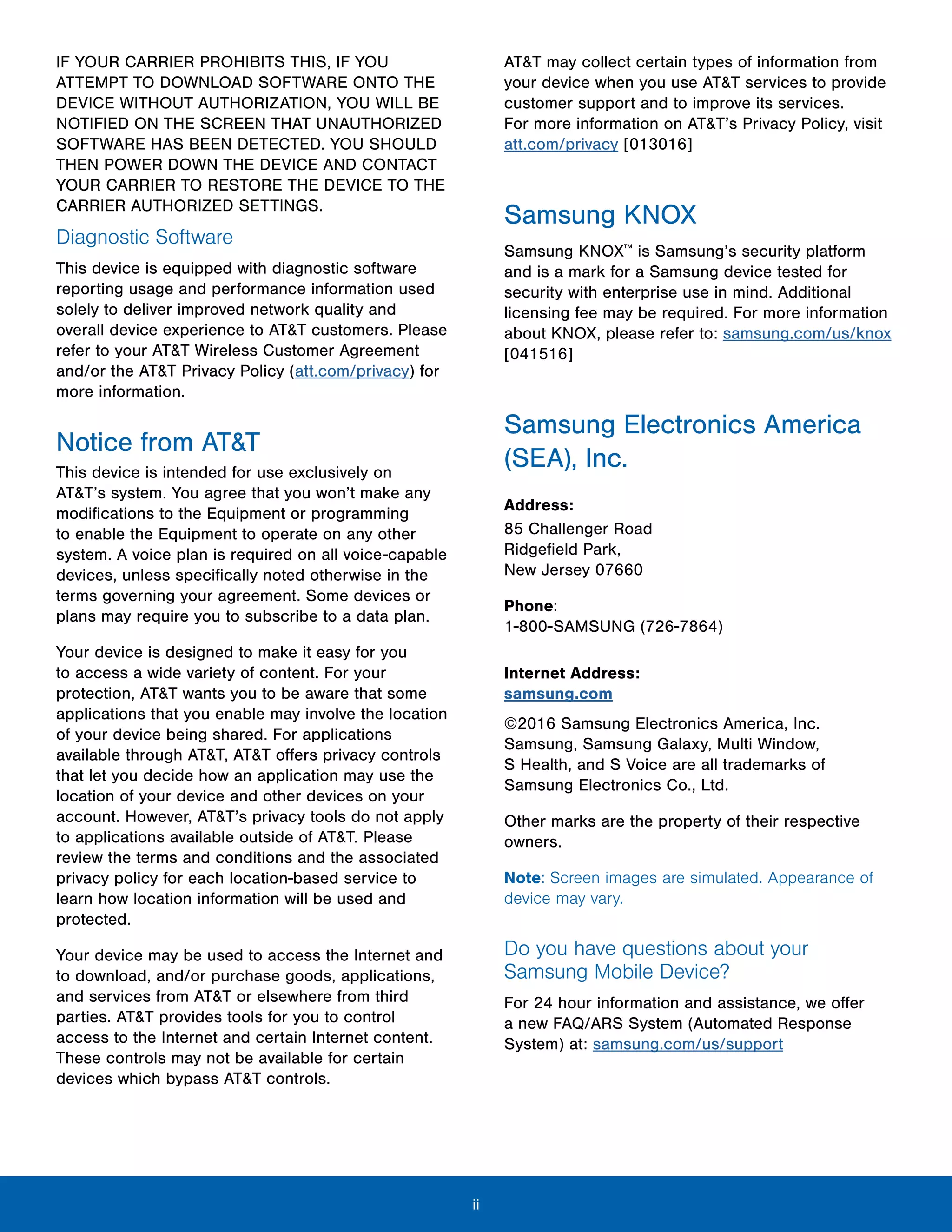 ii
IF YOUR CARRIER PROHIBITS THIS, IF YOU
ATTEMPT TO DOWNLOAD SOFTWARE ONTO THE
DEVICE WITHOUT AUTHORIZATION, YOU WILL BE
NOTIFIED ON THE SCREEN THAT UNAUTHORIZED
SOFTWARE HAS BEEN DETECTED. YOU SHOULD
THEN POWER DOWN THE DEVICE AND CONTACT
YOUR CARRIER TO RESTORE THE DEVICE TO THE
CARRIER AUTHORIZED SETTINGS.
Diagnostic Software
This device is equipped with diagnostic software
reporting usage and performance information used
solely to deliver improved network quality and
overall device experience to AT&T customers. Please
refer to your AT&T Wireless Customer Agreement
and/or the AT&T Privacy Policy (att.com/privacy) for
more information.
Notice from AT&T
This device is intended for use exclusively on
AT&T’s system. You agree that you won’t make any
modifications to the Equipment or programming
to enable the Equipment to operate on any other
system. A voice plan is required on all voice-capable
devices, unless specifically noted otherwise in the
terms governing your agreement. Some devices or
plans may require you to subscribe to a data plan.
Your device is designed to make it easy for you
to access a wide variety of content. For your
protection, AT&T wants you to be aware that some
applications that you enable may involve the location
of your device being shared. For applications
available through AT&T, AT&T offers privacy controls
that let you decide how an application may use the
location of your device and other devices on your
account. However, AT&T’s privacy tools do not apply
to applications available outside of AT&T. Please
review the terms and conditions and the associated
privacy policy for each location-based service to
learn how location information will be used and
protected.
Your device may be used to access the Internet and
to download, and/or purchase goods, applications,
and services from AT&T or elsewhere from third
parties. AT&T provides tools for you to control
access to the Internet and certain Internet content.
These controls may not be available for certain
devices which bypass AT&T controls.
AT&T may collect certain types of information from
your device when you use AT&T services to provide
customer support and to improve its services.
For more information on AT&T’s Privacy Policy, visit
att.com/privacy [013016]
Samsung KNOX
Samsung KNOX™
is Samsung’s security platform
and is a mark for a Samsung device tested for
security with enterprise use in mind. Additional
licensing fee may be required. For more information
about KNOX, please refer to: samsung.com/us/knox
[041516]
Samsung Electronics America
(SEA), Inc.
Address:
85 Challenger Road 

Ridgefield Park, 

New Jersey 07660

Phone:

1-800-SAMSUNG (726-7864)

Internet Address:
samsung.com
©2016 Samsung Electronics America, Inc.
Samsung, Samsung Galaxy, Multi Window,
S Health, and S Voice are all trademarks of
Samsung Electronics Co., Ltd.
Other marks are the property of their respective
owners.
Note: Screen images are simulated. Appearance of
device may vary.
Do you have questions about your
Samsung Mobile Device?
For 24 hour information and assistance, we offer
a new FAQ/ARS System (Automated Response
System) at: samsung.com/us/support
 