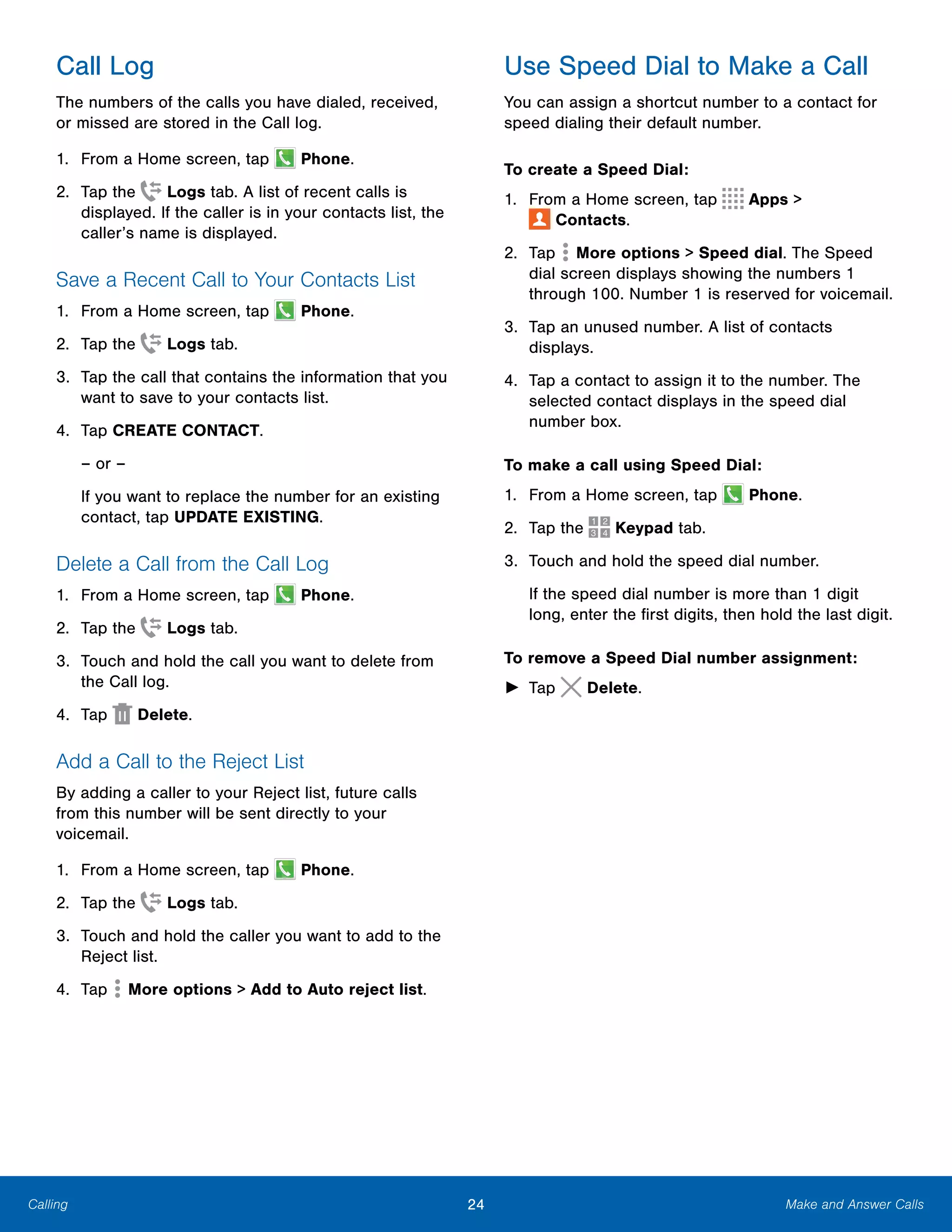 24 Make and Answer CallsCalling
Call Log
The numbers of the calls you have dialed, received,
or missed are stored in the Call log.
1. From a Home screen, tap Phone.
2. Tap the Logs tab. A list of recent calls is
displayed. If the caller is in your contacts list, the
caller’s name is displayed.
Save a Recent Call to Your Contacts List
1. From a Home screen, tap Phone.
2. Tap the Logs tab.
3.	 Tap the call that contains the information that you
want to save to your contacts list.
4.	 Tap CREATE CONTACT.
– or –
If you want to replace the number for an existing
contact, tap UPDATE EXISTING.
Delete a Call from the Call Log
1. From a Home screen, tap Phone.
2. Tap the Logs tab.
3.	 Touch and hold the call you want to delete from
the Call log.
4. Tap Delete.
Add a Call to the Reject List
By adding a caller to your Reject list, future calls
from this number will be sent directly to your
voicemail.
1. From a Home screen, tap Phone.
2. Tap the Logs tab.
3.	 Touch and hold the caller you want to add to the
Reject list.
4. Tap More options > Add to Auto reject list.
Use Speed Dial to Make a Call
You can assign a shortcut number to a contact for
speed dialing their default number.
To create a Speed Dial:
1. From a Home screen, tap Apps >
 Contacts.
2. Tap More options > Speed dial. The Speed
dial screen displays showing the numbers 1
through 100. Number 1 is reserved for voicemail.
3.	 Tap an unused number. A list of contacts
displays.
4.	 Tap a contact to assign it to the number. The
selected contact displays in the speed dial
number box.
To make a call using Speed Dial:
1. From a Home screen, tap Phone.
2. Tap the Keypad tab.
3. Touch and hold the speed dial number.
If the speed dial number is more than 1 digit
long, enter the first digits, then hold the last digit.
To remove a Speed Dial number assignment:
► Tap Delete.
 