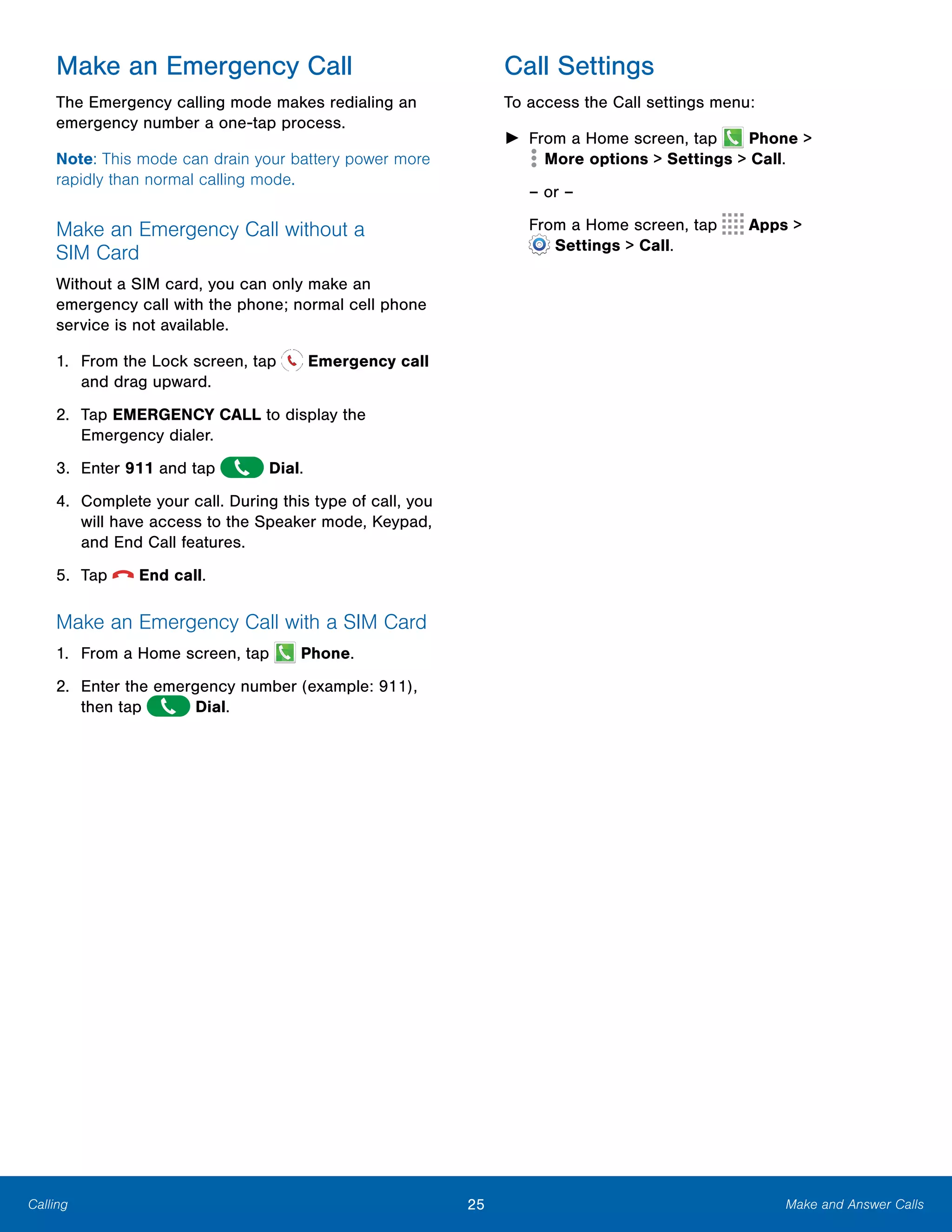 25 Make and Answer CallsCalling
Make an Emergency Call
The Emergency calling mode makes redialing an
emergency number a one-tap process.
Note: This mode can drain your battery power more
rapidly than normal calling mode.
Make an Emergency Call without a
SIM Card
Without a SIM card, you can only make an
emergency call with the phone; normal cell phone
service is not available.
1. From the Lock screen, tap Emergency call
and drag upward.
2.	 Tap EMERGENCY CALL to display the
Emergency dialer.
3. Enter 911 and tap Dial.
4.	 Complete your call. During this type of call, you
will have access to the Speaker mode, Keypad,
and End Call features.
5. Tap  End call.
Make an Emergency Call with a SIM Card
1. From a Home screen, tap Phone.
2.	 Enter the emergency number (example: 911),
then tap Dial.
Call Settings
To access the Call settings menu:
► From a Home screen, tap Phone >
 More options > Settings > Call.

– or –

From a Home screen, tap 
 Apps >
 Settings > Call.
 