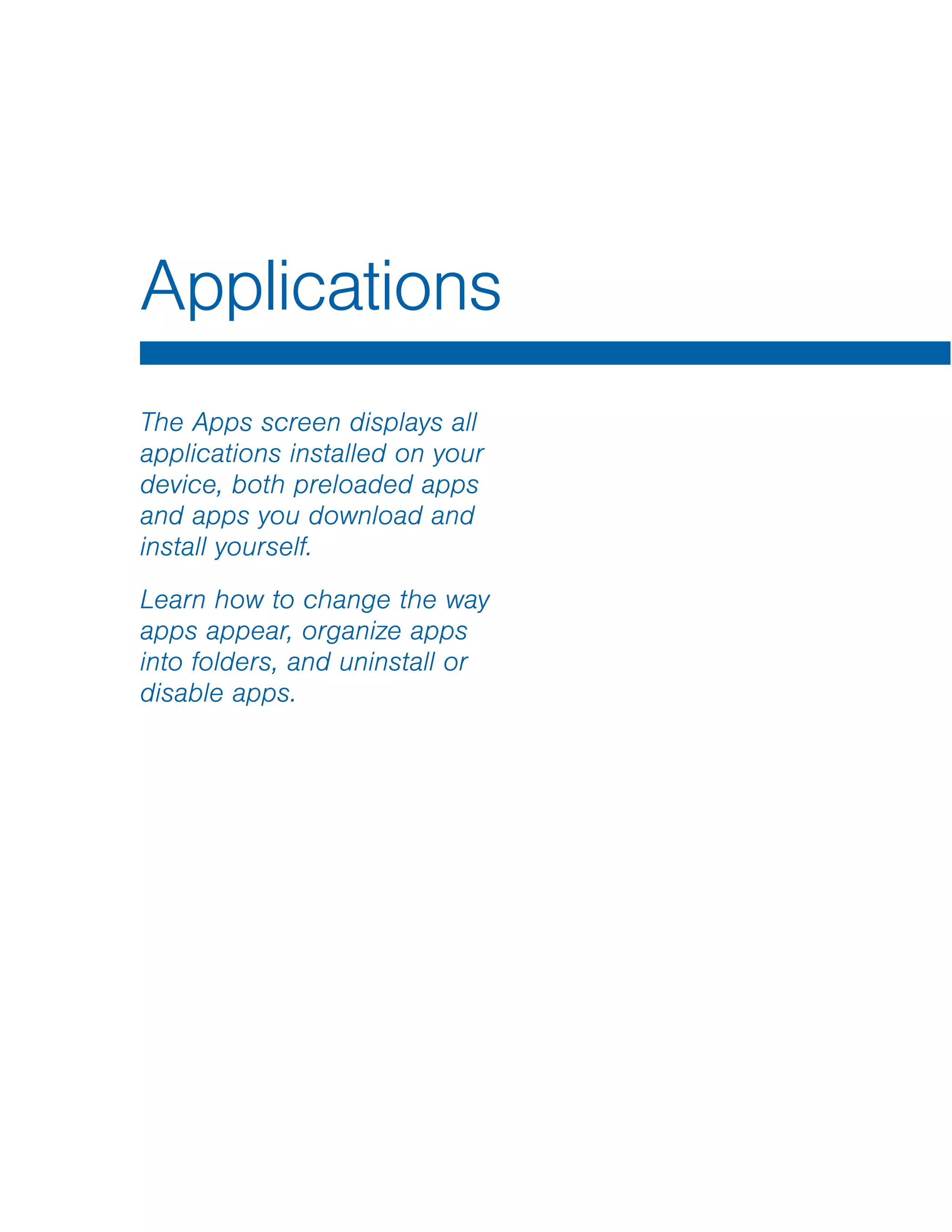 Applications

The Apps screen displays all
applications installed on your
device, both preloaded apps
and apps you download and
install yourself.
Learn how to change the way
apps appear, organize apps
into folders, and uninstall or
disable apps.
 
