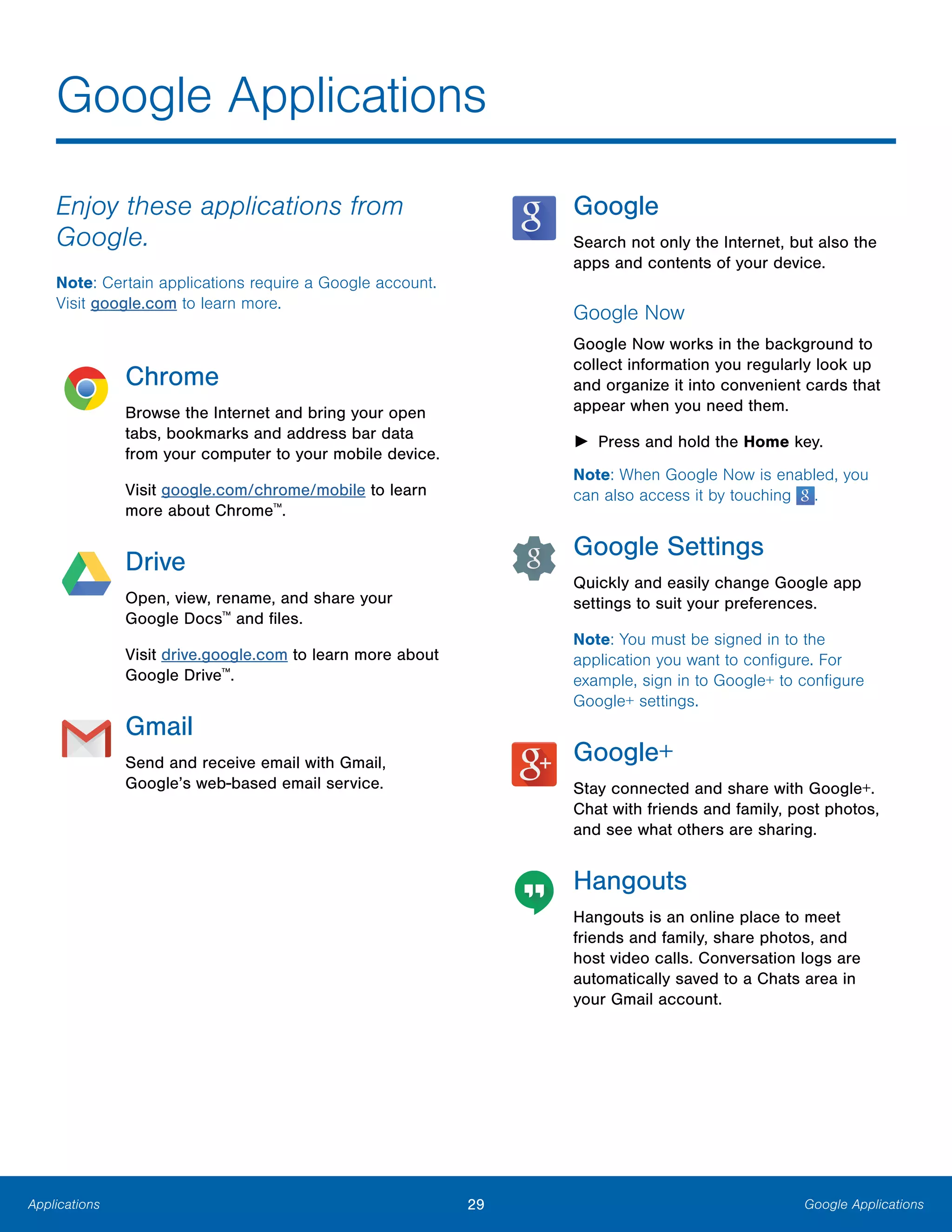 29 Google ApplicationsApplications
Google Applications

Enjoy these applications from
Google.
Note: Certain applications require a Google account.
Visit google.com to learn more.
Chrome
Browse the Internet and bring your open
tabs, bookmarks and address bar data
from your computer to your mobile device.
Visit google.com/chrome/mobile to learn
more about Chrome™
.
Drive
Open, view, rename, and share your
Google Docs™
and files.
Visit drive.google.com to learn more about
Google Drive™
.
Gmail
Send and receive email with Gmail,
Google’s web-based email service.
Google
Search not only the Internet, but also the
apps and contents of your device.
Google Now
Google Now works in the background to
collect information you regularly look up
and organize it into convenient cards that
appear when you need them.
► Press and hold the Home key.
Note: When Google Now is enabled, you
can also access it by touching .
Google Settings
Quickly and easily change Google app
settings to suit your preferences.
Note: You must be signed in to the
application you want to configure. For
example, sign in to Google+ to configure
Google+ settings.
Google+
Stay connected and share with Google+.
Chat with friends and family, post photos,
and see what others are sharing.
Hangouts
Hangouts is an online place to meet
friends and family, share photos, and
host video calls. Conversation logs are
automatically saved to a Chats area in
your Gmail account.
 