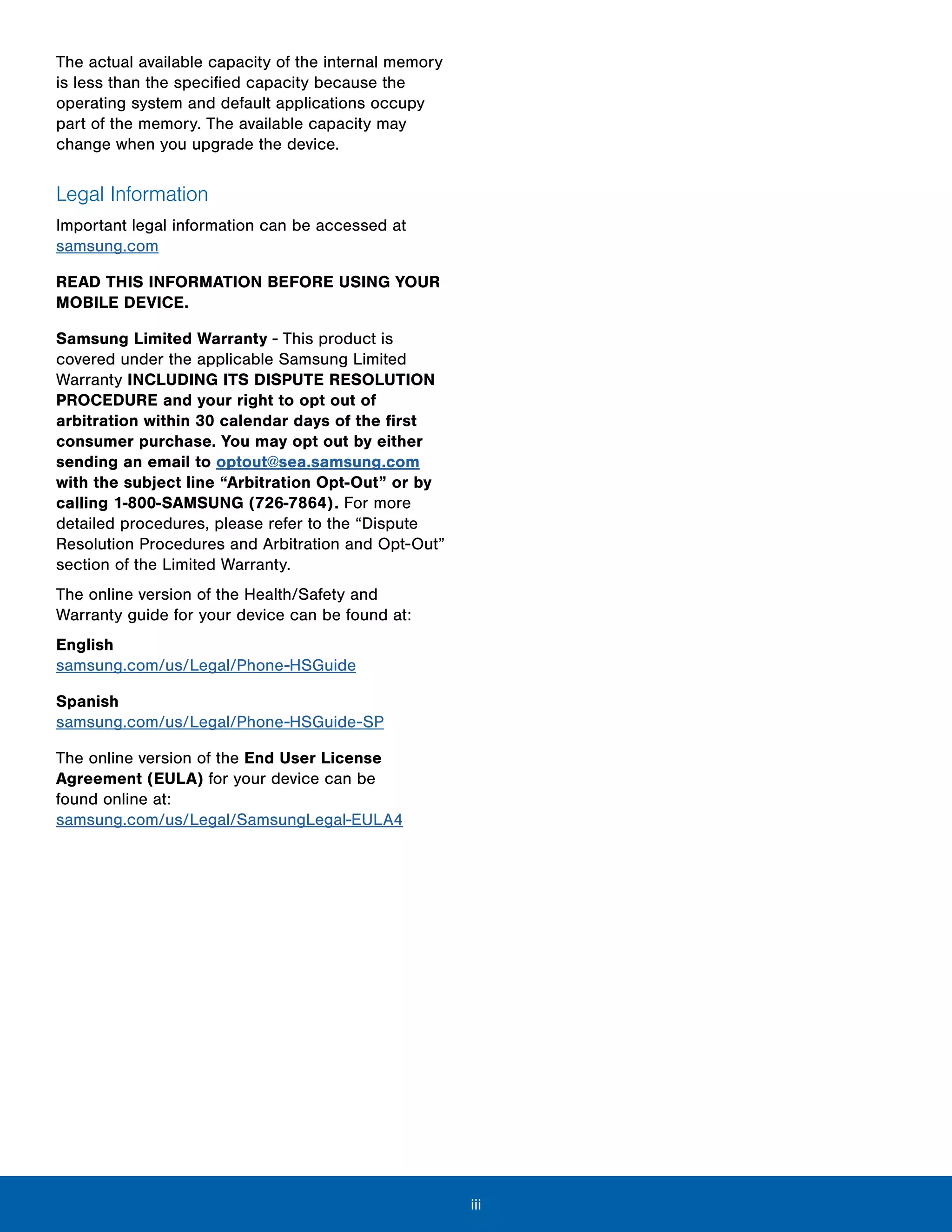 iii
The actual available capacity of the internal memory
is less than the specified capacity because the
operating system and default applications occupy
part of the memory. The available capacity may
change when you upgrade the device.
Legal Information
Important legal information can be accessed at
samsung.com
READ THIS INFORMATION BEFORE USING YOUR
MOBILE DEVICE.
Samsung Limited Warranty - This product is
covered under the applicable Samsung Limited
Warranty INCLUDING ITS DISPUTE RESOLUTION
PROCEDURE and your right to opt out of
arbitration within 30 calendar days of the first
consumer purchase. You may opt out by either
sending an email to optout@sea.samsung.com
with the subject line “Arbitration Opt-Out” or by
calling 1-800-SAMSUNG (726-7864). For more
detailed procedures, please refer to the “Dispute
Resolution Procedures and Arbitration and Opt-Out”
section of the Limited Warranty.
The online version of the Health/Safety and
Warranty guide for your device can be found at:
English
samsung.com/us/Legal/Phone-HSGuide
Spanish
samsung.com/us/Legal/Phone-HSGuide-SP
The online version of the End User License
Agreement (EULA) for your device can be
found online at:
samsung.com/us/Legal/SamsungLegal-EULA4
 