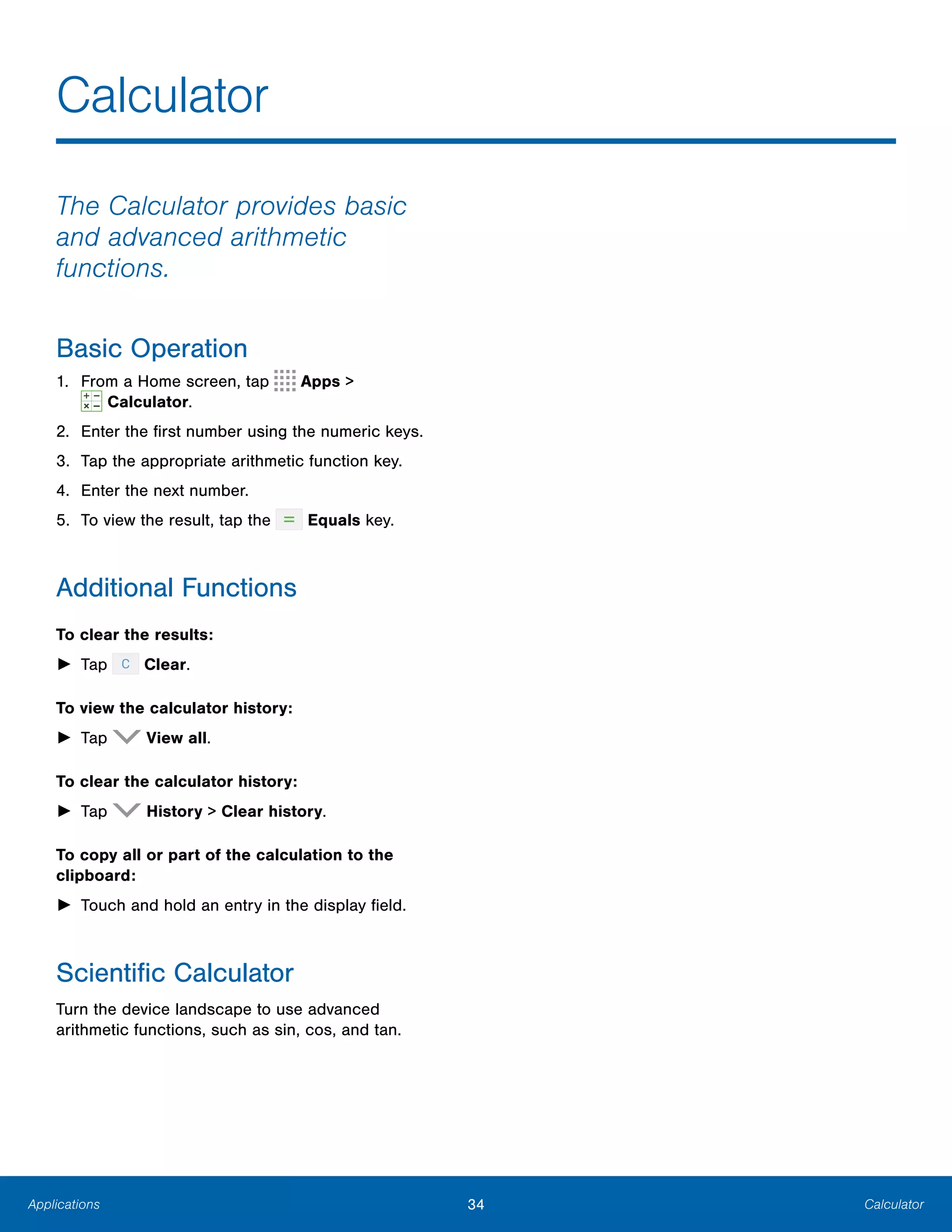 34 CalculatorApplications
Calculator

The Calculator provides basic
and advanced arithmetic
functions.
Basic Operation
1. From a Home screen, tap Apps >
 Calculator.
2. Enter the first number using the numeric keys.
3. Tap the appropriate arithmetic function key.
4. Enter the next number.
5. To view the result, tap the Equals key.
Additional Functions
To clear the results:
► Tap Clear.
To view the calculator history:
► Tap View all.
To clear the calculator history:
► Tap History > Clear history.
To copy all or part of the calculation to the
clipboard:
► Touch and hold an entry in the display field.
Scientific Calculator
Turn the device landscape to use advanced
arithmetic functions, such as sin, cos, and tan.
 
