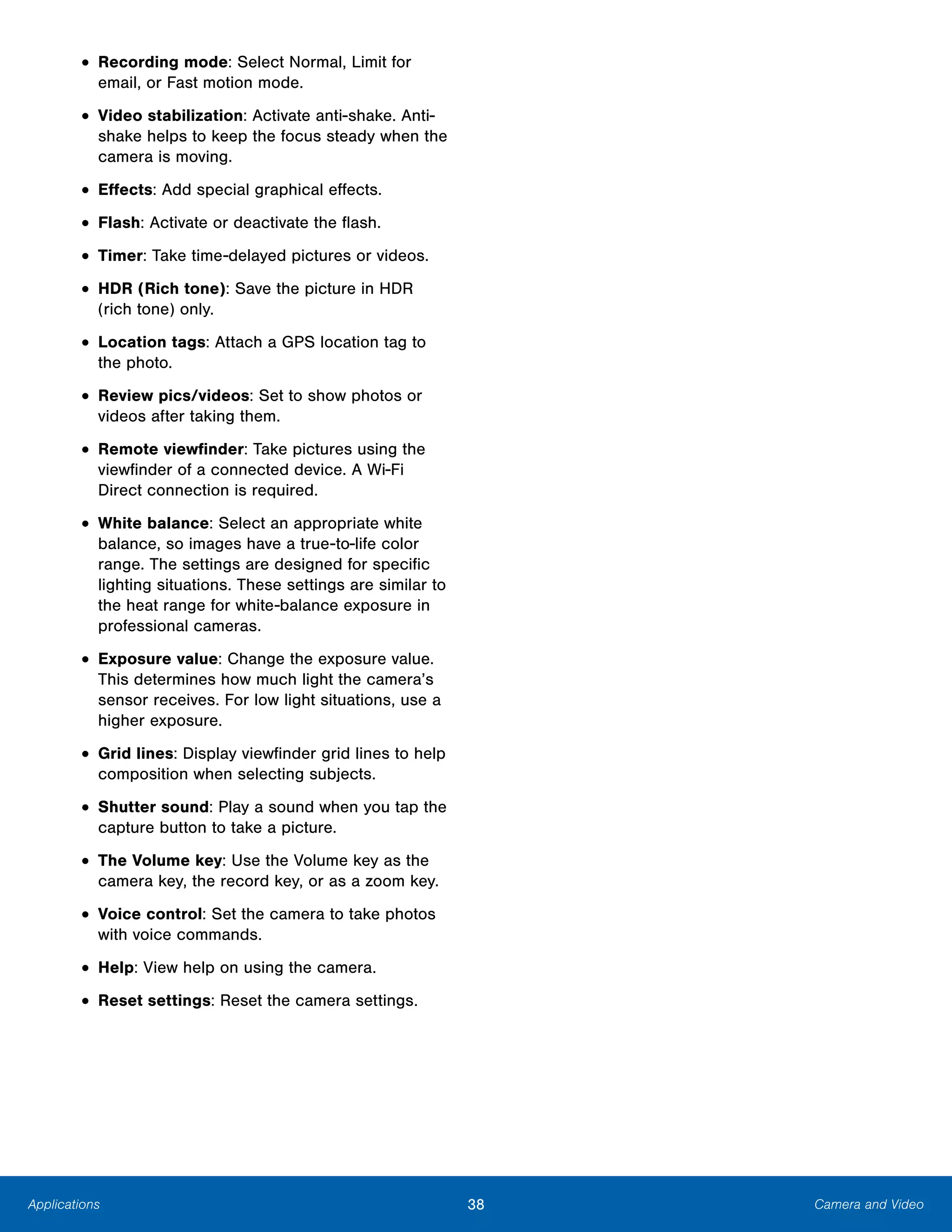 38 Camera and VideoApplications
• Recording mode: Select Normal, Limit for
email, or Fast motion mode.
• Video stabilization: Activate anti-shake. Anti-
shake helps to keep the focus steady when the
camera is moving.
• Effects: Add special graphical effects.
• Flash: Activate or deactivate the flash.
• Timer: Take time-delayed pictures or videos.
• HDR (Rich tone): Save the picture in HDR
(rich tone) only.
• Location tags: Attach a GPS location tag to
the photo.
• Review pics/videos: Set to show photos or
videos after taking them.
• Remote viewfinder: Take pictures using the
viewfinder of a connected device. A Wi-Fi
Direct connection is required.
• White balance: Select an appropriate white
balance, so images have a true-to-life color
range. The settings are designed for specific
lighting situations. These settings are similar to
the heat range for white-balance exposure in
professional cameras.
• Exposure value: Change the exposure value.
This determines how much light the camera’s
sensor receives. For low light situations, use a
higher exposure.
• Grid lines: Display viewfinder grid lines to help
composition when selecting subjects.
• Shutter sound: Play a sound when you tap the
capture button to take a picture.
• The Volume key: Use the Volume key as the
camera key, the record key, or as a zoom key.
• Voice control: Set the camera to take photos
with voice commands.
• Help: View help on using the camera.
• Reset settings: Reset the camera settings.
 