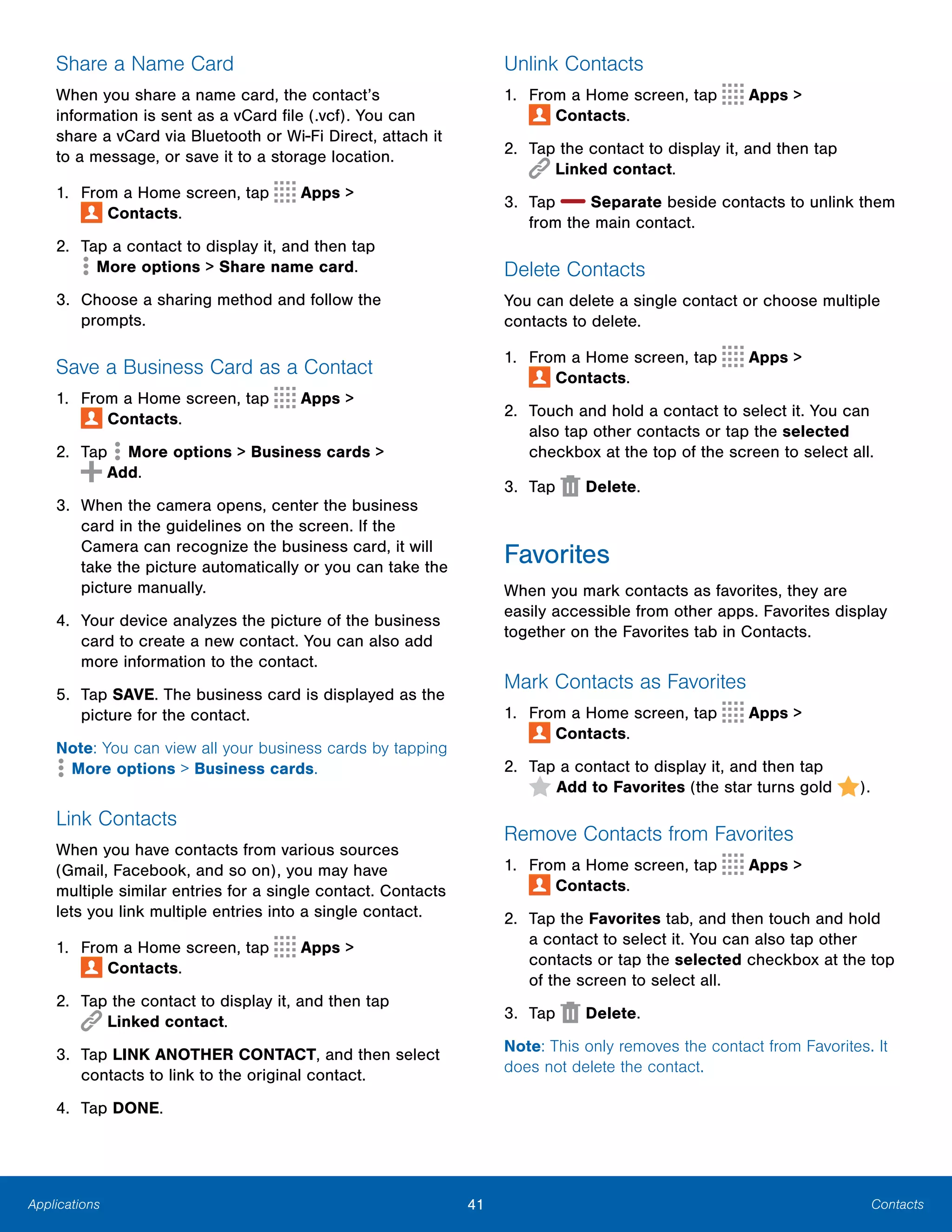 Applications
Share a Name Card
When you share a name card, the contact’s
information is sent as a vCard file (.vcf). You can
share a vCard via Bluetooth or Wi-Fi Direct, attach it
to a message, or save it to a storage location.
1. From a Home screen, tap Apps >
 Contacts.
2. Tap a contact to display it, and then tap
 More options > Share name card.
3.	 Choose a sharing method and follow the
prompts.
Save a Business Card as a Contact
1. From a Home screen, tap Apps >
 Contacts.
2. Tap  More options > Business cards >
 Add.
3.	 When the camera opens, center the business
card in the guidelines on the screen. If the
Camera can recognize the business card, it will
take the picture automatically or you can take the
picture manually.
4.	 Your device analyzes the picture of the business
card to create a new contact. You can also add
more information to the contact.
5.	 Tap SAVE. The business card is displayed as the
picture for the contact.
Note: You can view all your business cards by tapping
 More options > Business cards.
Link Contacts
When you have contacts from various sources
(Gmail, Facebook, and so on), you may have
multiple similar entries for a single contact. Contacts
lets you link multiple entries into a single contact.
1. From a Home screen, tap Apps >
 Contacts.
2.	 Tap the contact to display it, and then tap
 Linked contact.
3.	 Tap LINK ANOTHER CONTACT, and then select
contacts to link to the original contact.
4. Tap DONE.
Unlink Contacts
1. From a Home screen, tap Apps >
 Contacts.
2.	 Tap the contact to display it, and then tap
 Linked contact.
3. Tap Separate beside contacts to unlink them
from the main contact.
Delete Contacts
You can delete a single contact or choose multiple
contacts to delete.
1. From a Home screen, tap Apps >
 Contacts.
2.	 Touch and hold a contact to select it. You can
also tap other contacts or tap the selected
checkbox at the top of the screen to select all.
3. Tap Delete.
Favorites
When you mark contacts as favorites, they are
easily accessible from other apps. Favorites display
together on the Favorites tab in Contacts.
Mark Contacts as Favorites
1. From a Home screen, tap Apps >
 Contacts.
2. Tap a contact to display it, and then tap
 Add to Favorites (the star turns gold ).
Remove Contacts from Favorites
1. From a Home screen, tap Apps >
 Contacts.
2.	 Tap the Favorites tab, and then touch and hold
a contact to select it. You can also tap other
contacts or tap the selected checkbox at the top
of the screen to select all.
3. Tap Delete.
Note: This only removes the contact from Favorites. It
does not delete the contact.
41	 Contacts
 
