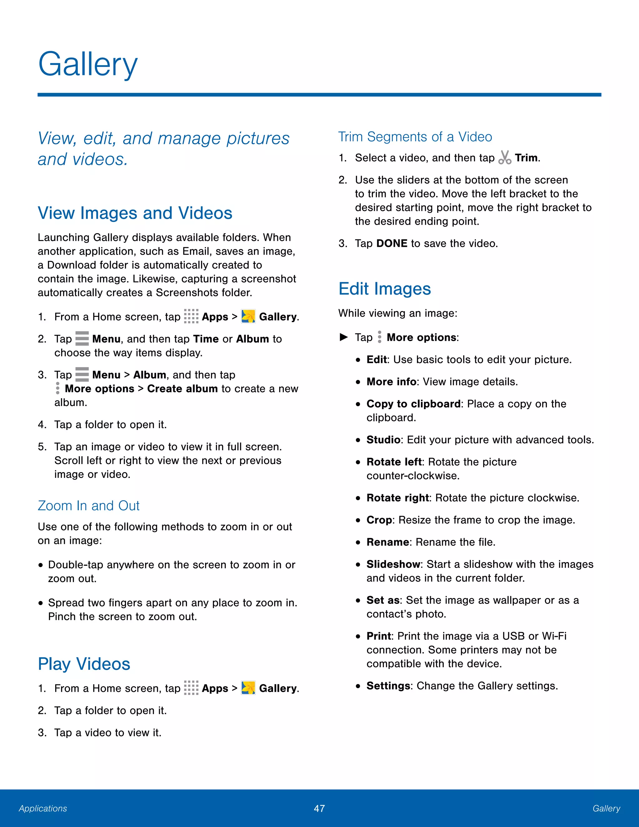 Applications
Gallery

View, edit, and manage pictures
and videos.
View Images and Videos
Launching Gallery displays available folders. When
another application, such as Email, saves an image,
a Download folder is automatically created to
contain the image. Likewise, capturing a screenshot
automatically creates a Screenshots folder.
1. From a Home screen, tap Apps >  Gallery.
2. Tap Menu, and then tap Time or Album to
choose the way items display.
3. Tap Menu > Album, and then tap
 More options > Create album to create a new
album.
4. Tap a folder to open it.
5.	 Tap an image or video to view it in full screen.
Scroll left or right to view the next or previous
image or video.
Zoom In and Out
Use one of the following methods to zoom in or out
on an image:
• Double-tap anywhere on the screen to zoom in or
zoom out.
• Spread two fingers apart on any place to zoom in.
Pinch the screen to zoom out.
Play Videos
1. From a Home screen, tap Apps >  Gallery.
2. Tap a folder to open it.
3. Tap a video to view it.
Trim Segments of a Video
1. Select a video, and then tap Trim.
2.	 Use the sliders at the bottom of the screen
to trim the video. Move the left bracket to the
desired starting point, move the right bracket to
the desired ending point.
3. Tap DONE to save the video.
Edit Images
While viewing an image:
► Tap  More options:
• Edit: Use basic tools to edit your picture.
• More info: View image details.
• Copy to clipboard: Place a copy on the
clipboard.
• Studio: Edit your picture with advanced tools.
• Rotate left: Rotate the picture 

counter-clockwise.

• Rotate right: Rotate the picture clockwise.
• Crop: Resize the frame to crop the image.
• Rename: Rename the file.
• Slideshow: Start a slideshow with the images
and videos in the current folder.
• Set as: Set the image as wallpaper or as a
contact’s photo.
• Print: Print the image via a USB or Wi-Fi
connection. Some printers may not be
compatible with the device.
• Settings: Change the Gallery settings.
47	 Gallery
 