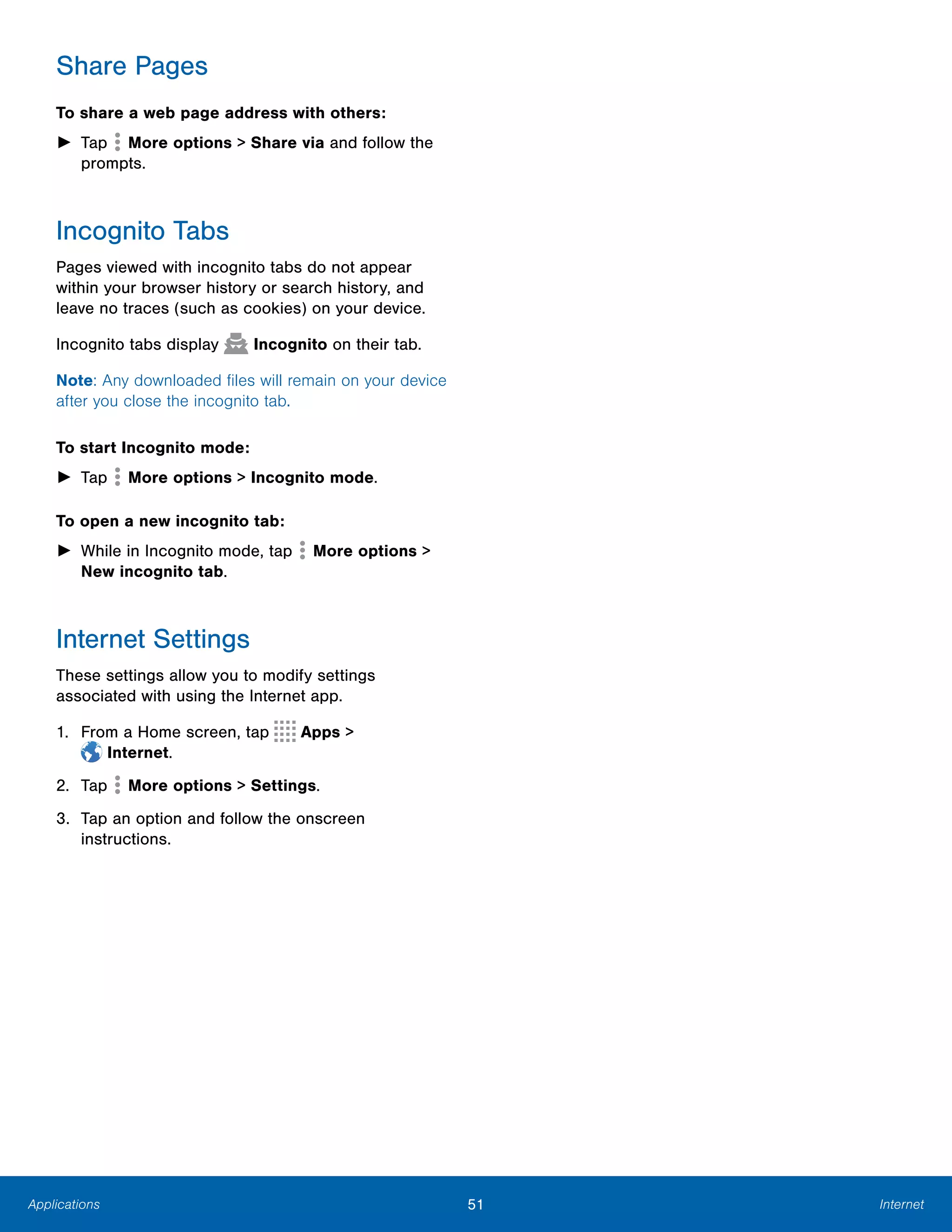 51 InternetApplications
Share Pages
To share a web page address with others:
► Tap  More options > Share via and follow the
prompts.
Incognito Tabs
Pages viewed with incognito tabs do not appear
within your browser history or search history, and
leave no traces (such as cookies) on your device.
Incognito tabs display Incognito on their tab.
Note: Any downloaded files will remain on your device
after you close the incognito tab.
To start Incognito mode:
► Tap More options > Incognito mode.
To open a new incognito tab:
► While in Incognito mode, tap More options >
New incognito tab.
Internet Settings
These settings allow you to modify settings
associated with using the Internet app.
1. From a Home screen, tap Apps >
 Internet.
2. Tap More options > Settings.
3.	 Tap an option and follow the onscreen
instructions.
 