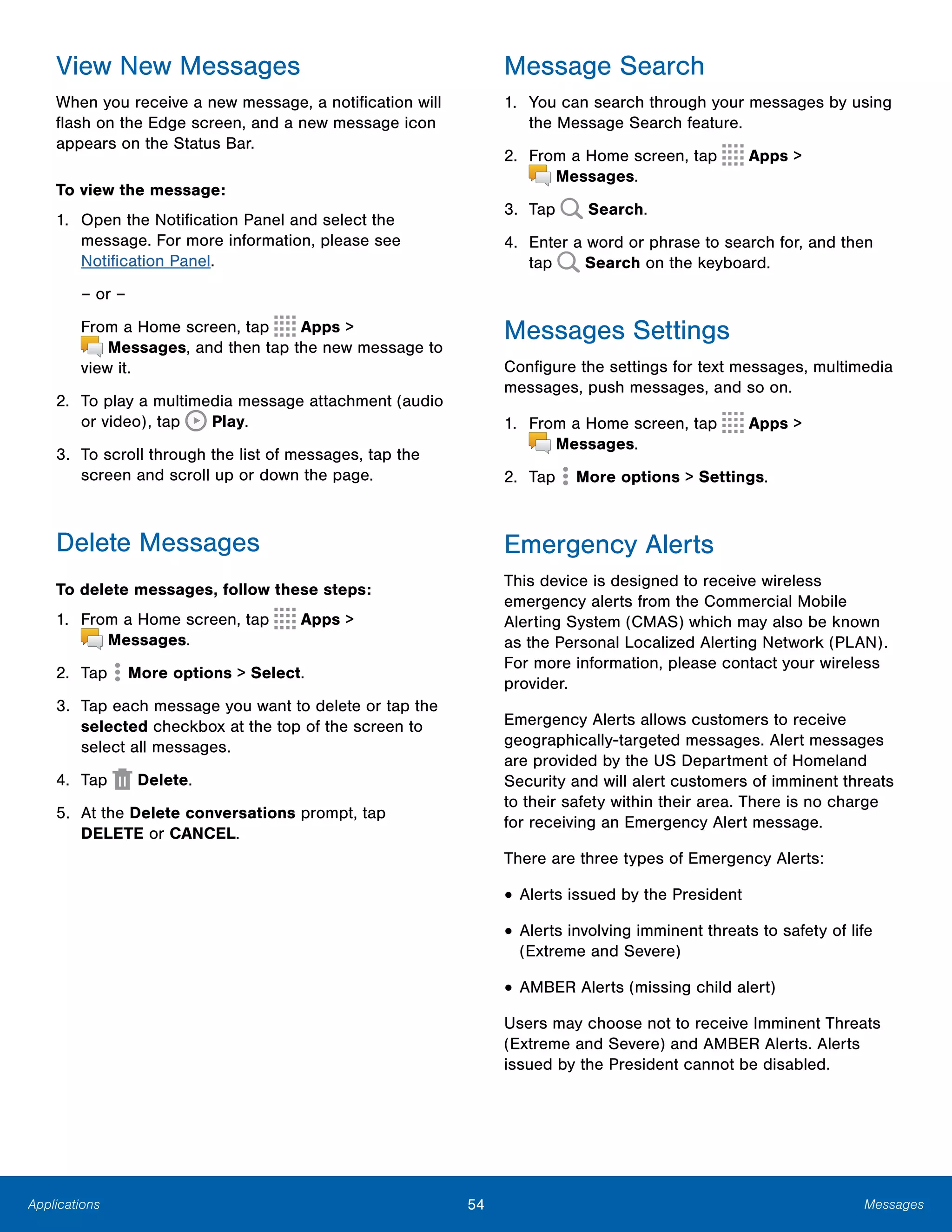 54 MessagesApplications
View New Messages
When you receive a new message, a notification will
flash on the Edge screen, and a new message icon
appears on the Status Bar.
To view the message:
1.	 Open the Notification Panel and select the
message. For more information, please see
Notification Panel.
– or –
From a Home screen, tap Apps >
 Messages, and then tap the new message to
view it.
2.	 To play a multimedia message attachment (audio
or video), tap Play.
3.	 To scroll through the list of messages, tap the
screen and scroll up or down the page.
Delete Messages
To delete messages, follow these steps:
1. From a Home screen, tap Apps >
 Messages.
2. Tap More options > Select.
3.	 Tap each message you want to delete or tap the
selected checkbox at the top of the screen to
select all messages.
4. Tap Delete.
5.	 At the Delete conversations prompt, tap
DELETE or CANCEL.
Message Search
1.	 You can search through your messages by using
the Message Search feature.
2. From a Home screen, tap Apps >
 Messages.
3. Tap Search.
4.	 Enter a word or phrase to search for, and then
tap Search on the keyboard.
Messages Settings
Configure the settings for text messages, multimedia
messages, push messages, and so on.
1. From a Home screen, tap Apps >
 Messages.
2. Tap  More options > Settings.
Emergency Alerts
This device is designed to receive wireless
emergency alerts from the Commercial Mobile
Alerting System (CMAS) which may also be known
as the Personal Localized Alerting Network (PLAN).
For more information, please contact your wireless
provider.
Emergency Alerts allows customers to receive
geographically-targeted messages. Alert messages
are provided by the US Department of Homeland
Security and will alert customers of imminent threats
to their safety within their area. There is no charge
for receiving an Emergency Alert message.
There are three types of Emergency Alerts:
• Alerts issued by the President
• Alerts involving imminent threats to safety of life
(Extreme and Severe)
• AMBER Alerts (missing child alert)
Users may choose not to receive Imminent Threats
(Extreme and Severe) and AMBER Alerts. Alerts
issued by the President cannot be disabled.
 