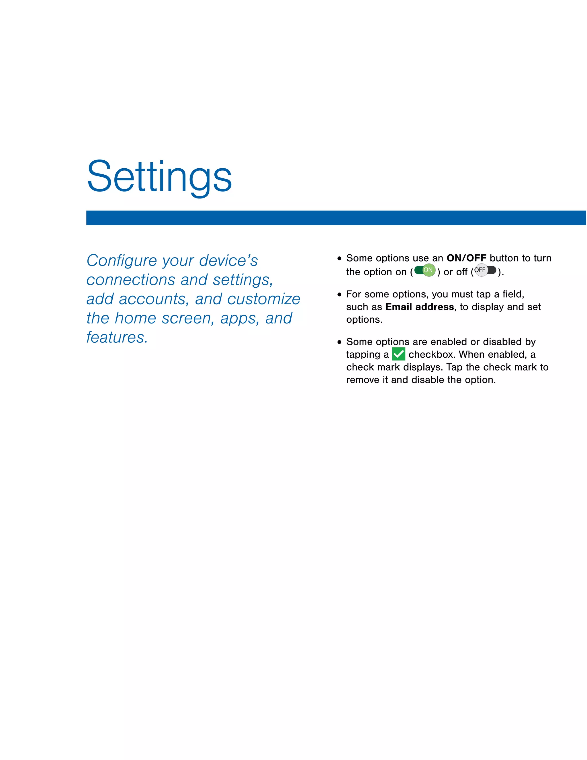 Settings
Configure your device’s
connections and settings,
add accounts, and customize
the home screen, apps, and
features.
• Some options use an ON/OFF button to turn
the option on or off .( ON ) ( OFF )
• For some options, you must tap a field,
such as Email address, to display and set
options.
• Some options are enabled or disabled by
tapping a checkbox. When enabled, a
check mark displays. Tap the check mark to
remove it and disable the option.
ON OFF
 