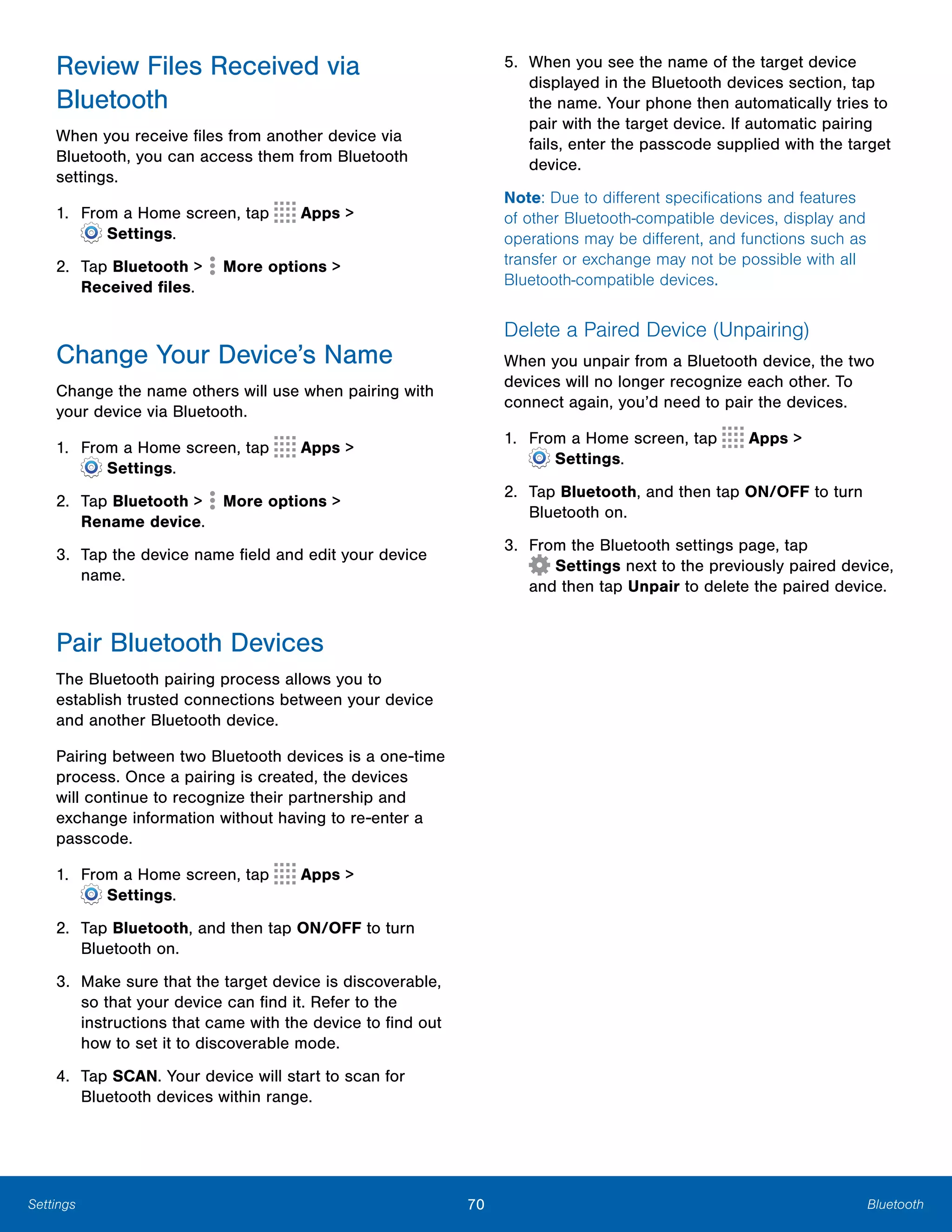 70 BluetoothSettings
Review Files Received via
Bluetooth
When you receive files from another device via
Bluetooth, you can access them from Bluetooth
settings.
1. From a Home screen, tap Apps >
 Settings.
2. Tap Bluetooth > More options >

Received files.

Change Your Device’s Name
Change the name others will use when pairing with
your device via Bluetooth.
1. From a Home screen, tap Apps >
 Settings.
2. Tap Bluetooth > More options >

Rename device.

3.	 Tap the device name field and edit your device
name.
Pair Bluetooth Devices
The Bluetooth pairing process allows you to
establish trusted connections between your device
and another Bluetooth device.
Pairing between two Bluetooth devices is a one-time
process. Once a pairing is created, the devices
will continue to recognize their partnership and
exchange information without having to re-enter a
passcode.
1. From a Home screen, tap Apps >
 Settings.
2.	 Tap Bluetooth, and then tap ON/OFF to turn
Bluetooth on.
3.	 Make sure that the target device is discoverable,
so that your device can find it. Refer to the
instructions that came with the device to find out
how to set it to discoverable mode.
4.	 Tap SCAN. Your device will start to scan for
Bluetooth devices within range.
5.	 When you see the name of the target device
displayed in the Bluetooth devices section, tap
the name. Your phone then automatically tries to
pair with the target device. If automatic pairing
fails, enter the passcode supplied with the target
device.
Note: Due to different specifications and features
of other Bluetooth-compatible devices, display and
operations may be different, and functions such as
transfer or exchange may not be possible with all
Bluetooth-compatible devices.
Delete a Paired Device (Unpairing)
When you unpair from a Bluetooth device, the two
devices will no longer recognize each other. To
connect again, you’d need to pair the devices.
1. From a Home screen, tap Apps >
 Settings.
2.	 Tap Bluetooth, and then tap ON/OFF to turn
Bluetooth on.
3. From the Bluetooth settings page, tap
 Settings next to the previously paired device,
and then tap Unpair to delete the paired device.
 