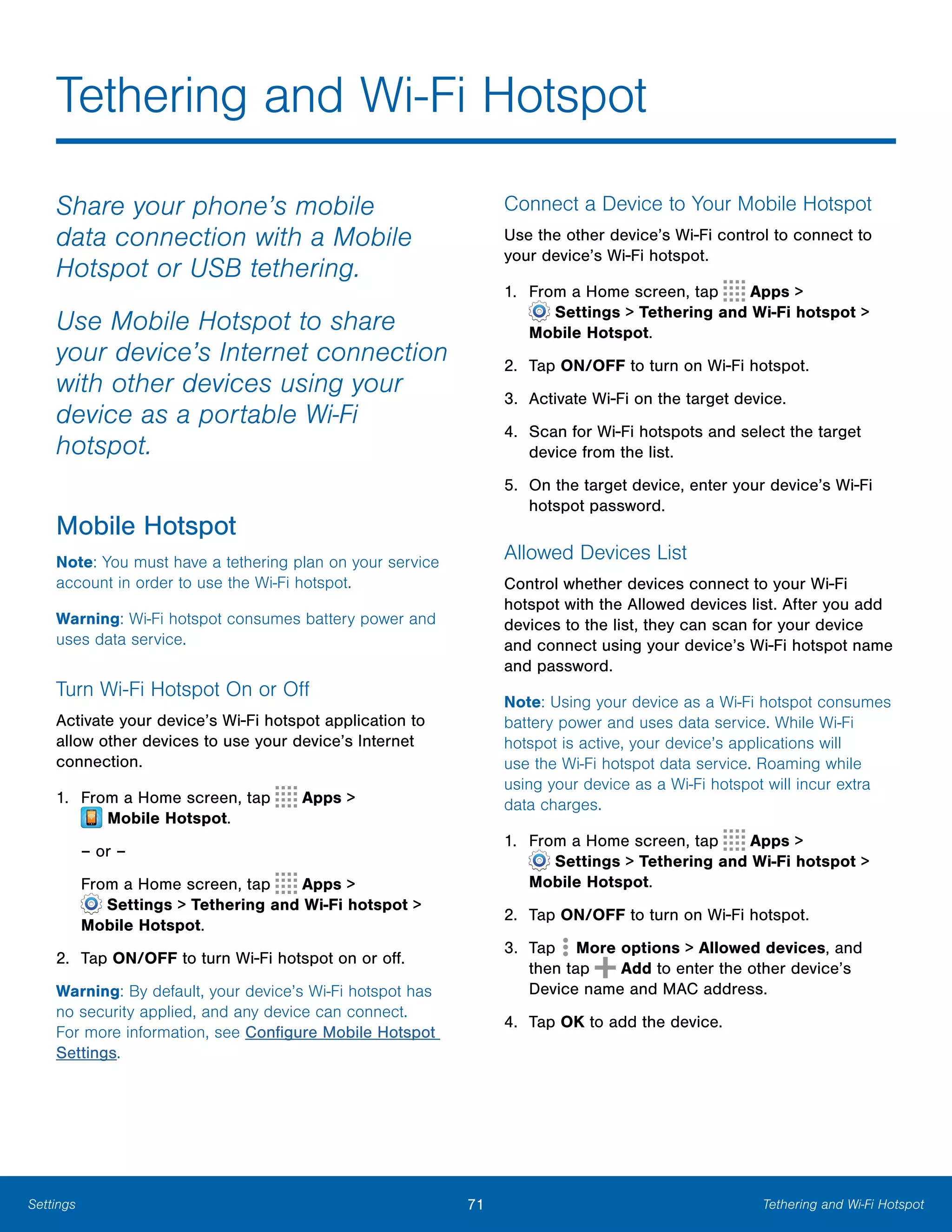 71 Tethering and Wi-Fi HotspotSettings
Tethering and Wi-Fi Hotspot

Share your phone’s mobile
data connection with a Mobile
Hotspot or USB tethering.
Use Mobile Hotspot to share
your device’s Internet connection
with other devices using your
device as a portable Wi-Fi
hotspot.
Mobile Hotspot
Note: You must have a tethering plan on your service
account in order to use the Wi-Fi hotspot.
Warning: Wi-Fi hotspot consumes battery power and
uses data service.
Turn Wi-Fi Hotspot On or Off
Activate your device’s Wi-Fi hotspot application to
allow other devices to use your device’s Internet
connection.
1. From a Home screen, tap Apps >
 Mobile Hotspot.
– or –
From a Home screen, tap Apps >
 Settings > Tethering and Wi-Fi hotspot >
Mobile Hotspot.
2.	 Tap ON/OFF to turn Wi-Fi hotspot on or off.
Warning: By default, your device’s Wi-Fi hotspot has
no security applied, and any device can connect.
For more information, see Configure Mobile Hotspot
Settings.
Connect a Device to Your Mobile Hotspot
Use the other device’s Wi-Fi control to connect to
your device’s Wi-Fi hotspot.
1. From a Home screen, tap Apps >
 Settings > Tethering and Wi-Fi hotspot >
Mobile Hotspot.
2. Tap ON/OFF to turn on Wi-Fi hotspot.
3. Activate Wi-Fi on the target device.
4.	 Scan for Wi-Fi hotspots and select the target
device from the list.
5.	 On the target device, enter your device’s Wi-Fi
hotspot password.
Allowed Devices List
Control whether devices connect to your Wi-Fi
hotspot with the Allowed devices list. After you add
devices to the list, they can scan for your device
and connect using your device’s Wi-Fi hotspot name
and password.
Note: Using your device as a Wi-Fi hotspot consumes
battery power and uses data service. While Wi-Fi
hotspot is active, your device’s applications will
use the Wi-Fi hotspot data service. Roaming while
using your device as a Wi-Fi hotspot will incur extra
data charges.
1. From a Home screen, tap Apps >
 Settings > Tethering and Wi-Fi hotspot >
Mobile Hotspot.
2. Tap ON/OFF to turn on Wi-Fi hotspot.
3. Tap More options > Allowed devices, and
then tap Add to enter the other device’s
Device name and MAC address.
4. Tap OK to add the device.
 