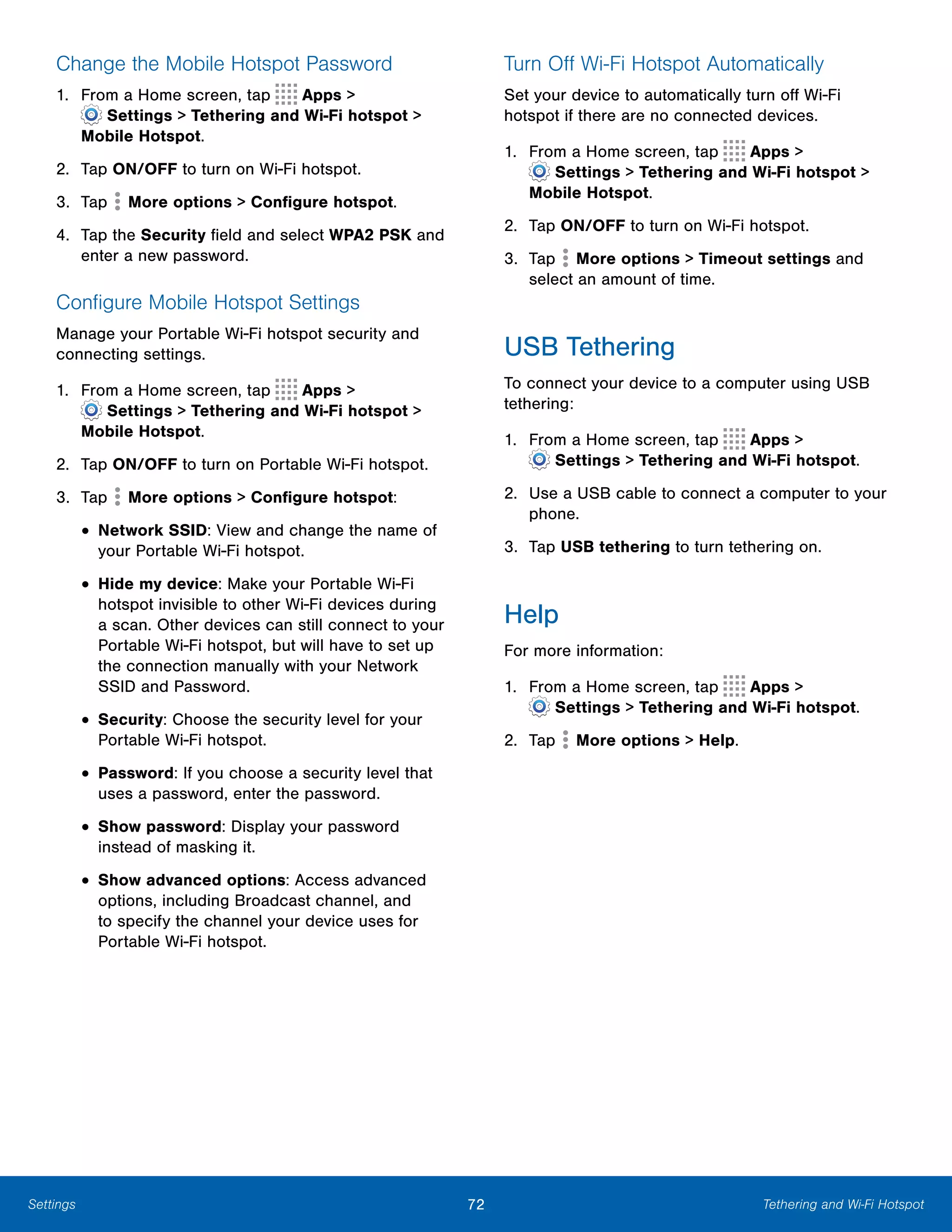 72 Tethering and Wi-Fi HotspotSettings
Change the Mobile Hotspot Password
1. From a Home screen, tap Apps >
 Settings > Tethering and Wi-Fi hotspot >
Mobile Hotspot.
2. Tap ON/OFF to turn on Wi-Fi hotspot.
3. Tap More options > Configure hotspot.
4.	 Tap the Security field and select WPA2 PSK and
enter a new password.
Configure Mobile Hotspot Settings
Manage your Portable Wi-Fi hotspot security and
connecting settings.
1. From a Home screen, tap Apps >
 Settings > Tethering and Wi-Fi hotspot >
Mobile Hotspot.
2. Tap ON/OFF to turn on Portable Wi-Fi hotspot.
3. Tap More options > Configure hotspot:
• Network SSID: View and change the name of
your Portable Wi-Fi hotspot.
• Hide my device: Make your Portable Wi-Fi
hotspot invisible to other Wi-Fi devices during
a scan. Other devices can still connect to your
Portable Wi-Fi hotspot, but will have to set up
the connection manually with your Network
SSID and Password.
• Security: Choose the security level for your
Portable Wi-Fi hotspot.
• Password: If you choose a security level that
uses a password, enter the password.
• Show password: Display your password
instead of masking it.
• Show advanced options: Access advanced
options, including Broadcast channel, and
to specify the channel your device uses for
Portable Wi-Fi hotspot.
Turn Off Wi-Fi Hotspot Automatically
Set your device to automatically turn off Wi-Fi
hotspot if there are no connected devices.
1. From a Home screen, tap Apps >
 Settings > Tethering and Wi-Fi hotspot >
Mobile Hotspot.
2. Tap ON/OFF to turn on Wi-Fi hotspot.
3. Tap More options > Timeout settings and
select an amount of time.
USB Tethering
To connect your device to a computer using USB
tethering:
1. From a Home screen, tap Apps >
 Settings > Tethering and Wi-Fi hotspot.
2.	 Use a USB cable to connect a computer to your
phone.
3. Tap USB tethering to turn tethering on.
Help
For more information:
1. From a Home screen, tap Apps >
 Settings > Tethering and Wi-Fi hotspot.
2. Tap More options > Help.
 