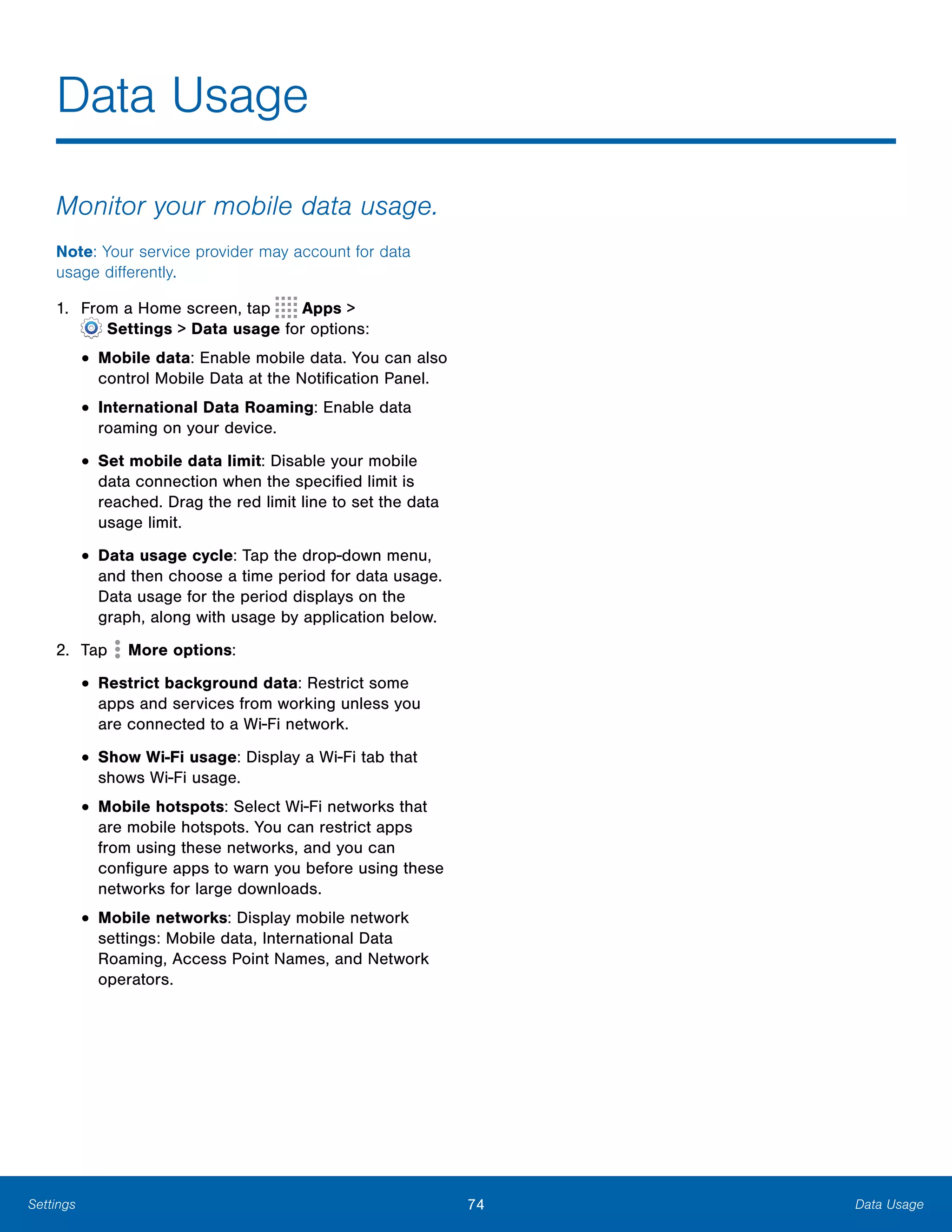 74 Data UsageSettings
Data Usage

Monitor your mobile data usage.
Note: Your service provider may account for data
usage differently.
1. From a Home screen, tap Apps >
 Settings > Data usage for options:
• Mobile data: Enable mobile data. You can also
control Mobile Data at the Notification Panel.
• International Data Roaming: Enable data
roaming on your device.
• Set mobile data limit: Disable your mobile
data connection when the specified limit is
reached. Drag the red limit line to set the data
usage limit.
• Data usage cycle: Tap the drop-down menu,
and then choose a time period for data usage.
Data usage for the period displays on the
graph, along with usage by application below.
2. Tap More options:
• Restrict background data: Restrict some
apps and services from working unless you
are connected to a Wi-Fi network.
• Show Wi-Fi usage: Display a Wi-Fi tab that
shows Wi-Fi usage.
• Mobile hotspots: Select Wi-Fi networks that
are mobile hotspots. You can restrict apps
from using these networks, and you can
configure apps to warn you before using these
networks for large downloads.
• Mobile networks: Display mobile network
settings: Mobile data, International Data
Roaming, Access Point Names, and Network
operators.
 