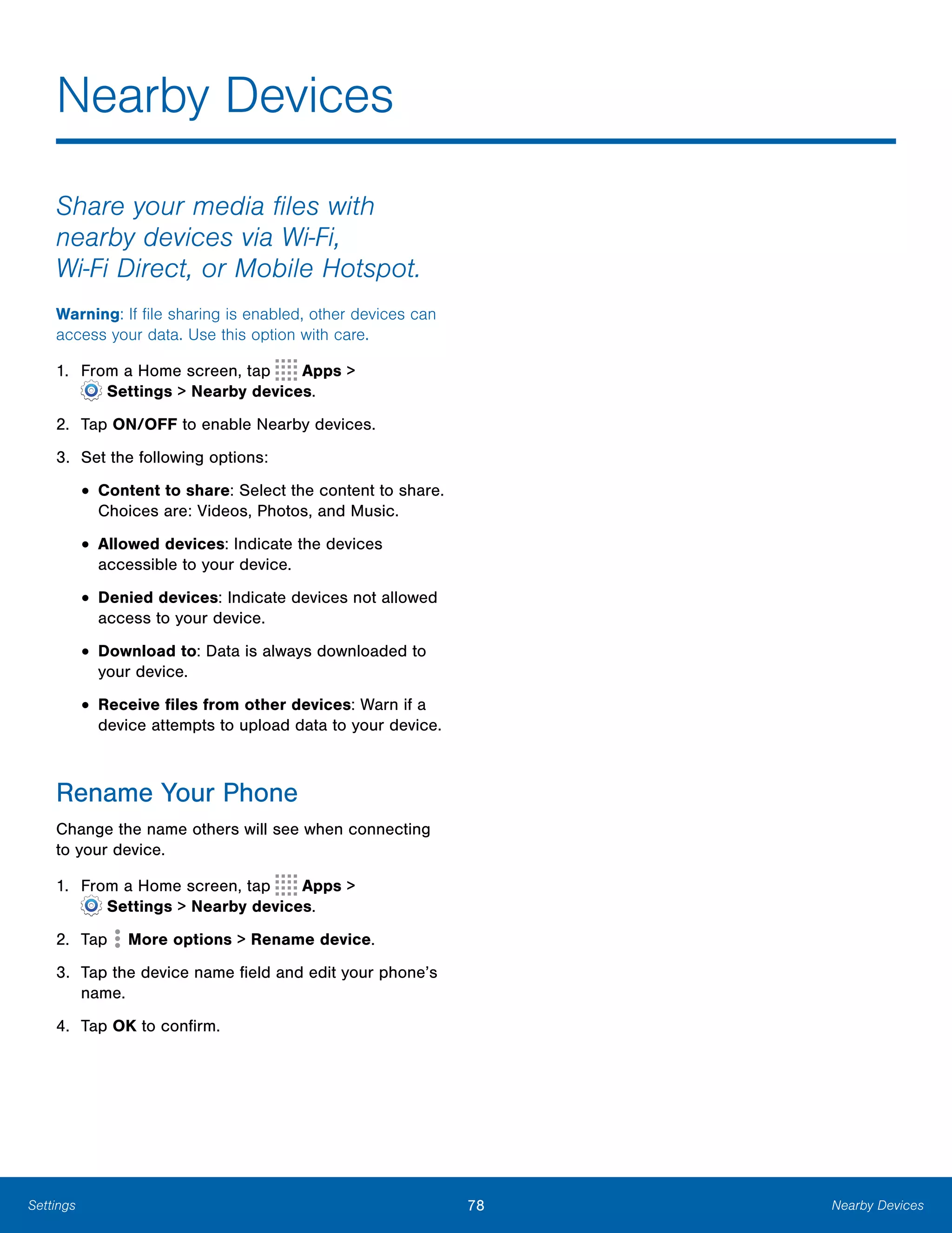 78 Nearby DevicesSettings
Nearby Devices

Share your media files with
nearby devices via Wi-Fi,
Wi-Fi Direct, or Mobile Hotspot.
Warning: If file sharing is enabled, other devices can
access your data. Use this option with care.
1. From a Home screen, tap Apps >
 Settings > Nearby devices.
2. Tap ON/OFF to enable Nearby devices.
3. Set the following options:
• Content to share: Select the content to share.
Choices are: Videos, Photos, and Music.
• Allowed devices: Indicate the devices 

accessible to your device.

• Denied devices: Indicate devices not allowed
access to your device.
• Download to: Data is always downloaded to
your device.
• Receive files from other devices: Warn if a
device attempts to upload data to your device.
Rename Your Phone
Change the name others will see when connecting
to your device.
1. From a Home screen, tap Apps >
 Settings > Nearby devices.
2. Tap More options > Rename device.
3.	 Tap the device name field and edit your phone’s
name.
4. Tap OK to confirm.
 