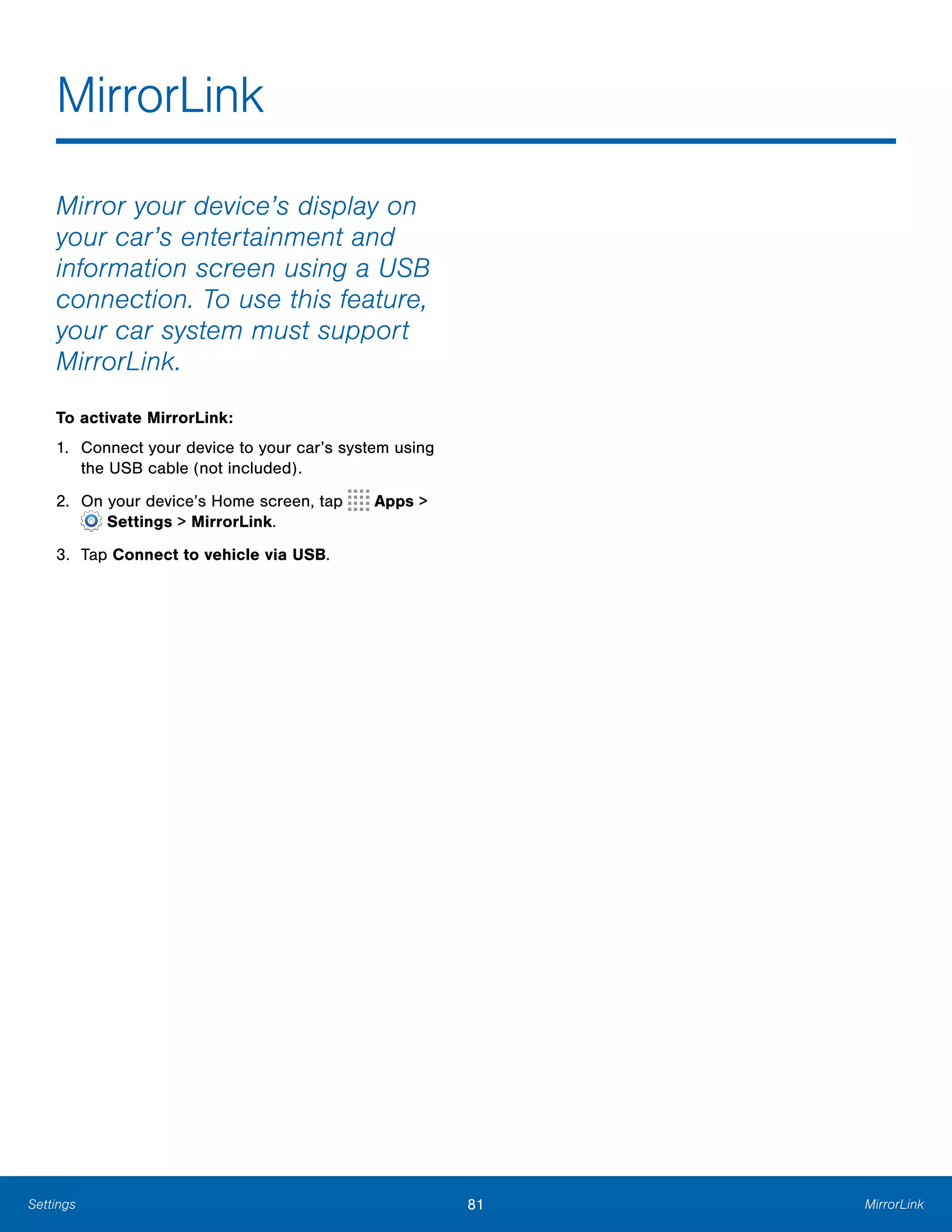 81 MirrorLinkSettings
MirrorLink

Mirror your device’s display on
your car’s entertainment and
information screen using a USB
connection. To use this feature,
your car system must support
MirrorLink.
To activate MirrorLink:
1.	 Connect your device to your car’s system using
the USB cable (not included).
2. On your device’s Home screen, tap Apps >
 Settings > MirrorLink.
3.	 Tap Connect to vehicle via USB.
 