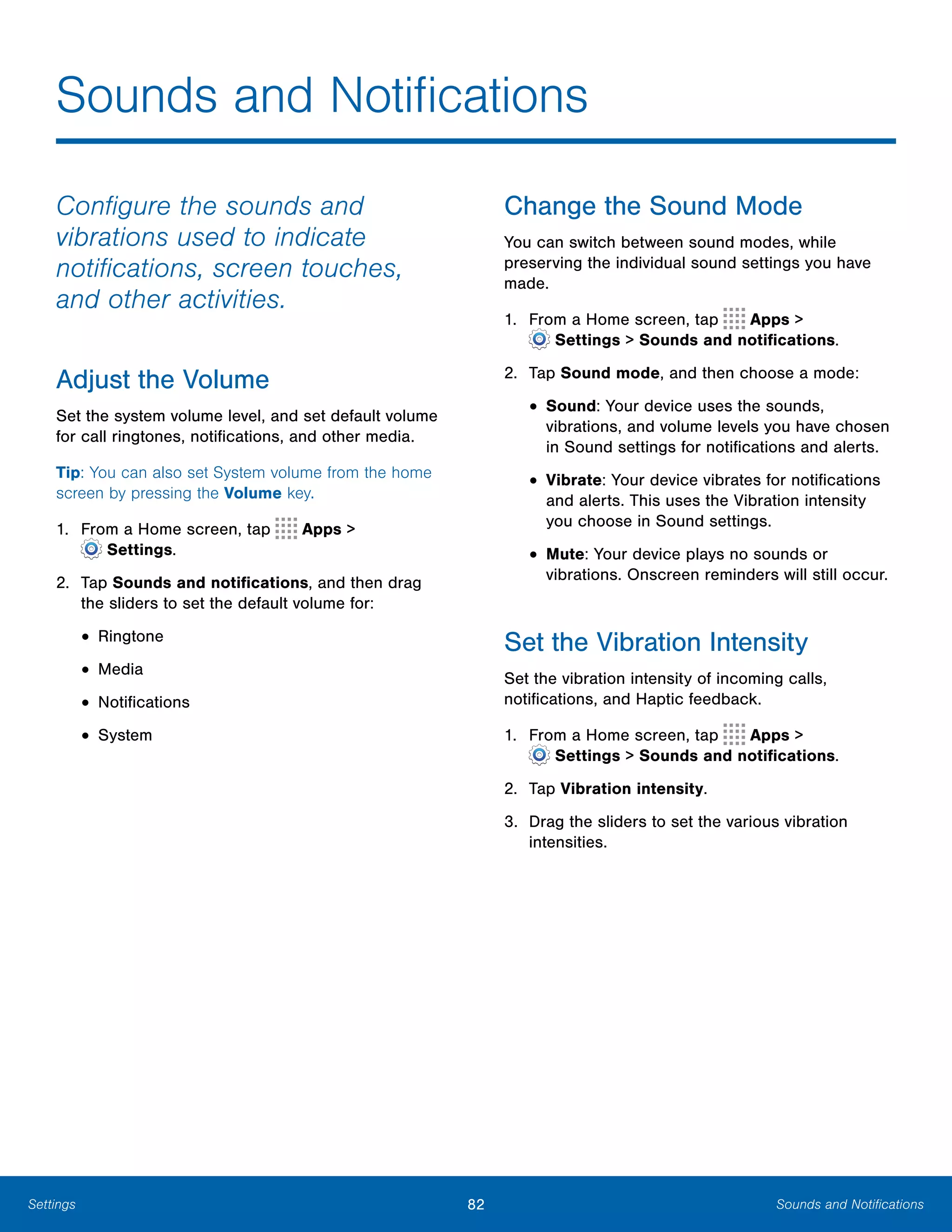 82 Sounds and NotificationsSettings
Sounds and Notifications

Configure the sounds and
vibrations used to indicate
notifications, screen touches,
and other activities.
Adjust the Volume
Set the system volume level, and set default volume
for call ringtones, notifications, and other media.
Tip: You can also set System volume from the home
screen by pressing the Volume key.
1. From a Home screen, tap Apps >
 Settings.
2.	 Tap Sounds and notifications, and then drag
the sliders to set the default volume for:
• Ringtone
• Media
• Notifications
• System
Change the Sound Mode
You can switch between sound modes, while
preserving the individual sound settings you have
made.
1. From a Home screen, tap Apps >
 Settings > Sounds and notifications.
2.	 Tap Sound mode, and then choose a mode:
• Sound: Your device uses the sounds,
vibrations, and volume levels you have chosen
in Sound settings for notifications and alerts.
• Vibrate: Your device vibrates for notifications
and alerts. This uses the Vibration intensity
you choose in Sound settings.
• Mute: Your device plays no sounds or
vibrations. Onscreen reminders will still occur.
Set the Vibration Intensity
Set the vibration intensity of incoming calls,
notifications, and Haptic feedback.
1. From a Home screen, tap Apps >
 Settings > Sounds and notifications.
2.	 Tap Vibration intensity.
3.	 Drag the sliders to set the various vibration
intensities.
 