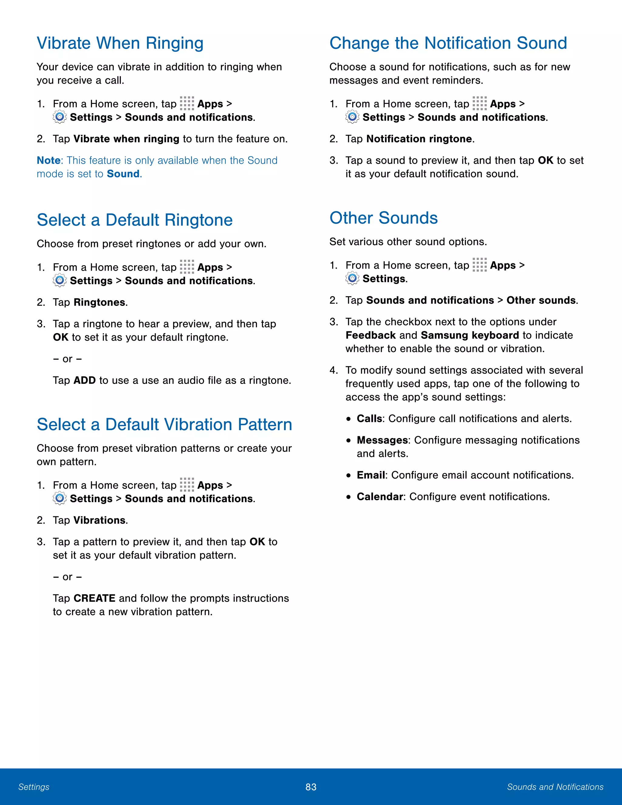83 Sounds and NotificationsSettings
Vibrate When Ringing
Your device can vibrate in addition to ringing when
you receive a call.
1. From a Home screen, tap Apps >
 Settings > Sounds and notifications.
2.	 Tap Vibrate when ringing to turn the feature on.
Note: This feature is only available when the Sound
mode is set to Sound.
Select a Default Ringtone
Choose from preset ringtones or add your own.
1. From a Home screen, tap Apps >
 Settings > Sounds and notifications.
2.	 Tap Ringtones.
3.	 Tap a ringtone to hear a preview, and then tap
OK to set it as your default ringtone.
– or –

Tap ADD to use a use an audio file as a ringtone.

Select a Default Vibration Pattern
Choose from preset vibration patterns or create your
own pattern.
1. From a Home screen, tap Apps >
 Settings > Sounds and notifications.
2.	 Tap Vibrations.
3.	 Tap a pattern to preview it, and then tap OK to
set it as your default vibration pattern.
– or –
Tap CREATE and follow the prompts instructions
to create a new vibration pattern.
Change the Notification Sound
Choose a sound for notifications, such as for new
messages and event reminders.
1. From a Home screen, tap Apps >
 Settings > Sounds and notifications.
2.	 Tap Notification ringtone.
3.	 Tap a sound to preview it, and then tap OK to set
it as your default notification sound.
Other Sounds
Set various other sound options.
1. From a Home screen, tap Apps >
 Settings.
2.	 Tap Sounds and notifications > Other sounds.
3.	 Tap the checkbox next to the options under
Feedback and Samsung keyboard to indicate
whether to enable the sound or vibration.
4.	 To modify sound settings associated with several
frequently used apps, tap one of the following to
access the app’s sound settings:
• Calls: Configure call notifications and alerts.
• Messages: Configure messaging notifications
and alerts.
• Email: Configure email account notifications.
• Calendar: Configure event notifications.
 