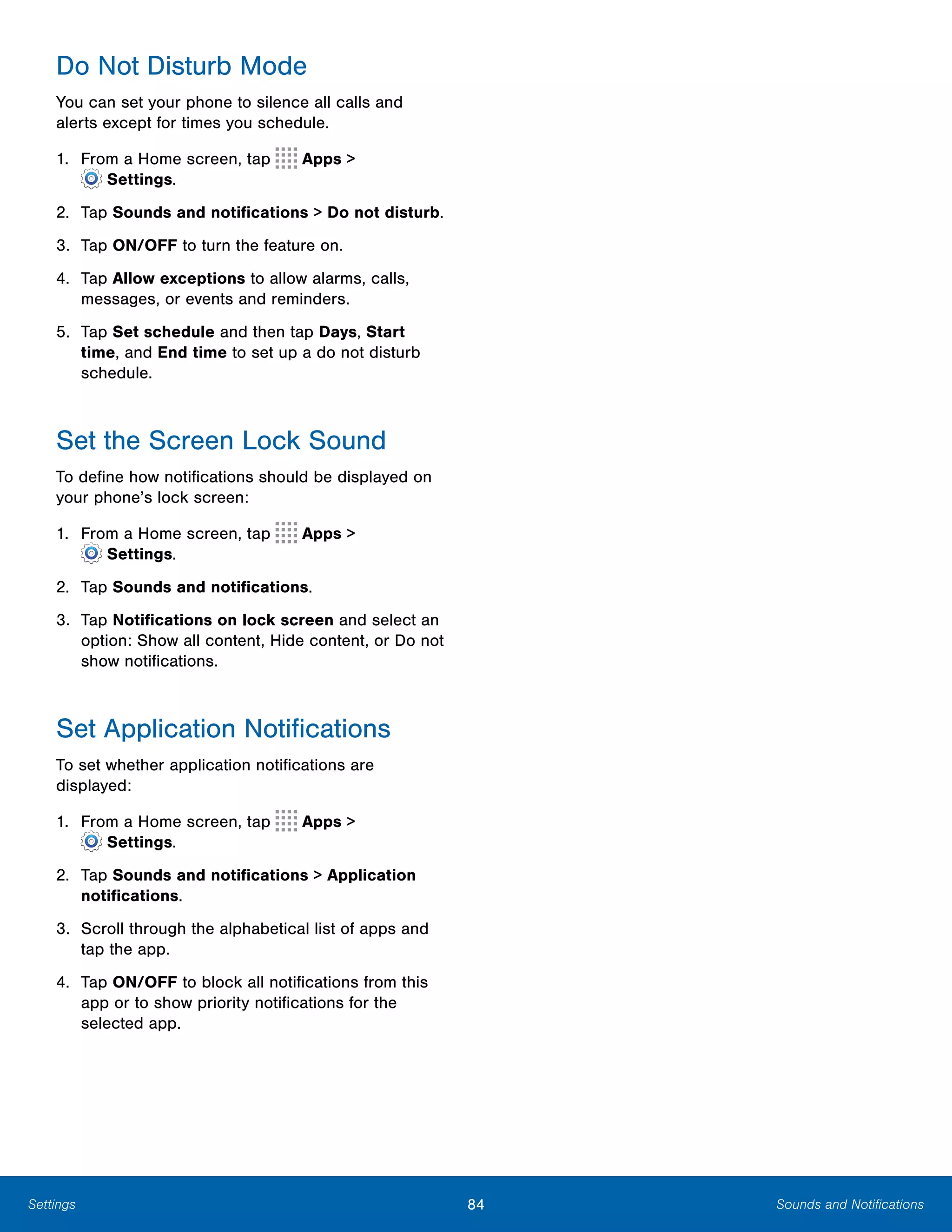 84 Sounds and NotificationsSettings
Do Not Disturb Mode
You can set your phone to silence all calls and
alerts except for times you schedule.
1. From a Home screen, tap Apps >
 Settings.
2.	 Tap Sounds and notifications > Do not disturb.
3.	 Tap ON/OFF to turn the feature on.
4.	 Tap Allow exceptions to allow alarms, calls,
messages, or events and reminders.
5.	 Tap Set schedule and then tap Days, Start
time, and End time to set up a do not disturb
schedule.
Set the Screen Lock Sound
To define how notifications should be displayed on
your phone’s lock screen:
1. From a Home screen, tap Apps >
 Settings.
2.	 Tap Sounds and notifications.
3.	 Tap Notifications on lock screen and select an
option: Show all content, Hide content, or Do not
show notifications.
Set Application Notifications
To set whether application notifications are
displayed:
1. From a Home screen, tap Apps >
 Settings.
2.	 Tap Sounds and notifications > Application
notifications.
3.	 Scroll through the alphabetical list of apps and
tap the app.
4.	 Tap ON/OFF to block all notifications from this
app or to show priority notifications for the
selected app.
 