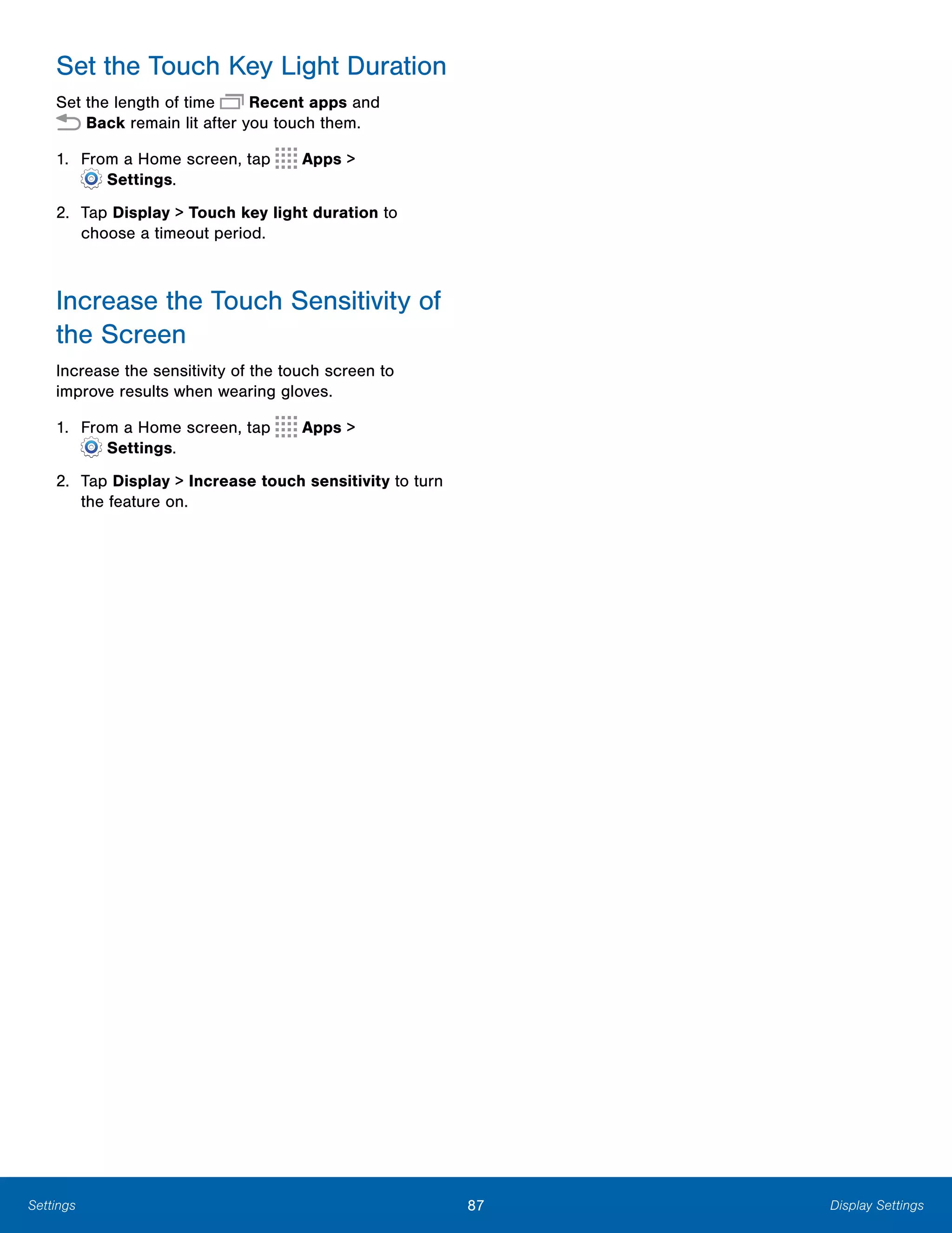 87 Display SettingsSettings
Set the Touch Key Light Duration
Set the length of time Recent apps and
 Back remain lit after you touch them.
1. From a Home screen, tap Apps >
 Settings.
2.	 Tap Display > Touch key light duration to
choose a timeout period.
Increase the Touch Sensitivity of
the Screen
Increase the sensitivity of the touch screen to
improve results when wearing gloves.
1. From a Home screen, tap Apps >
 Settings.
2.	 Tap Display > Increase touch sensitivity to turn
the feature on.
 