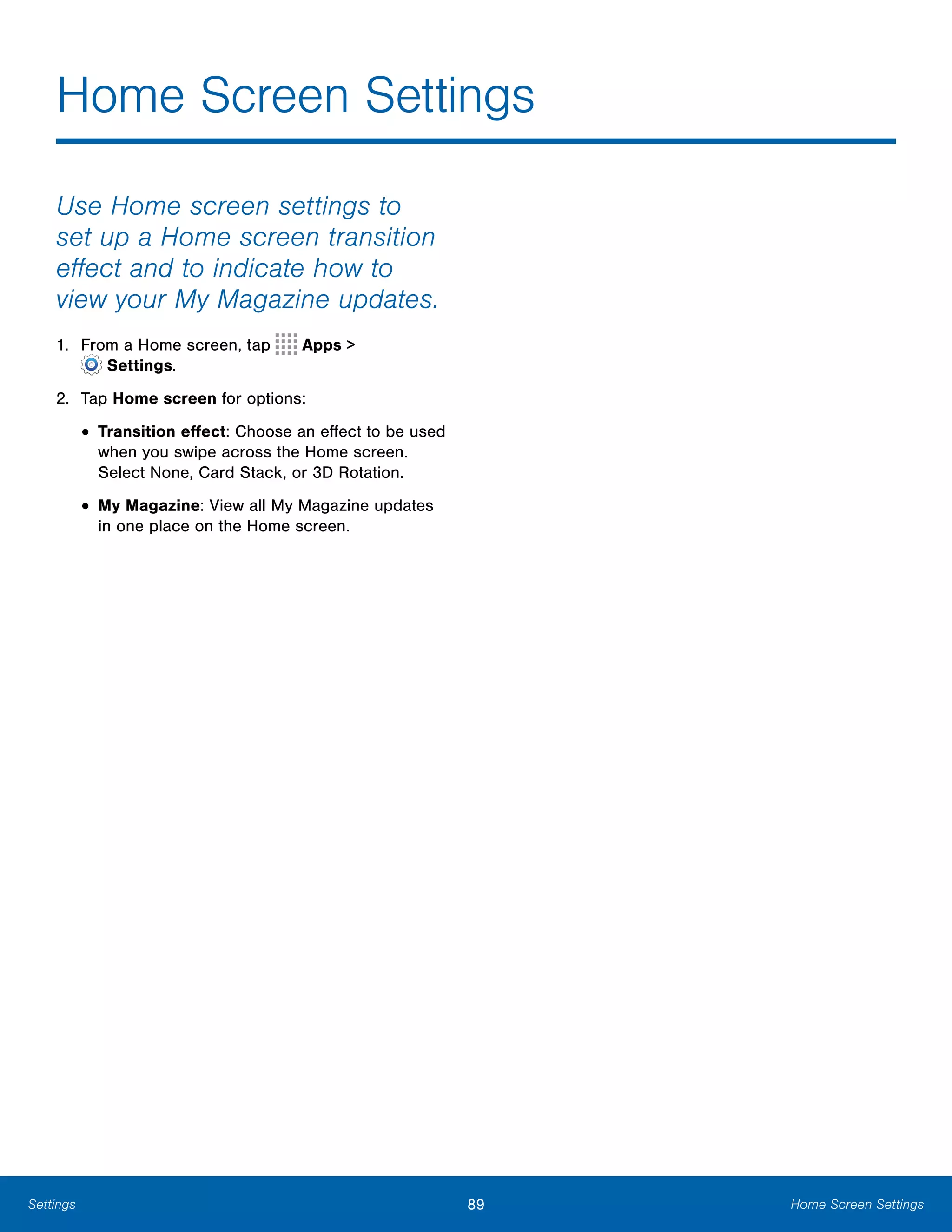 89 Home Screen SettingsSettings
Home Screen Settings

Use Home screen settings to
set up a Home screen transition
effect and to indicate how to
view your My Magazine updates.
1. From a Home screen, tap Apps >
 Settings.
2. Tap Home screen for options:
• Transition effect: Choose an effect to be used
when you swipe across the Home screen.
Select None, Card Stack, or 3D Rotation.
• My Magazine: View all My Magazine updates
in one place on the Home screen.
 
