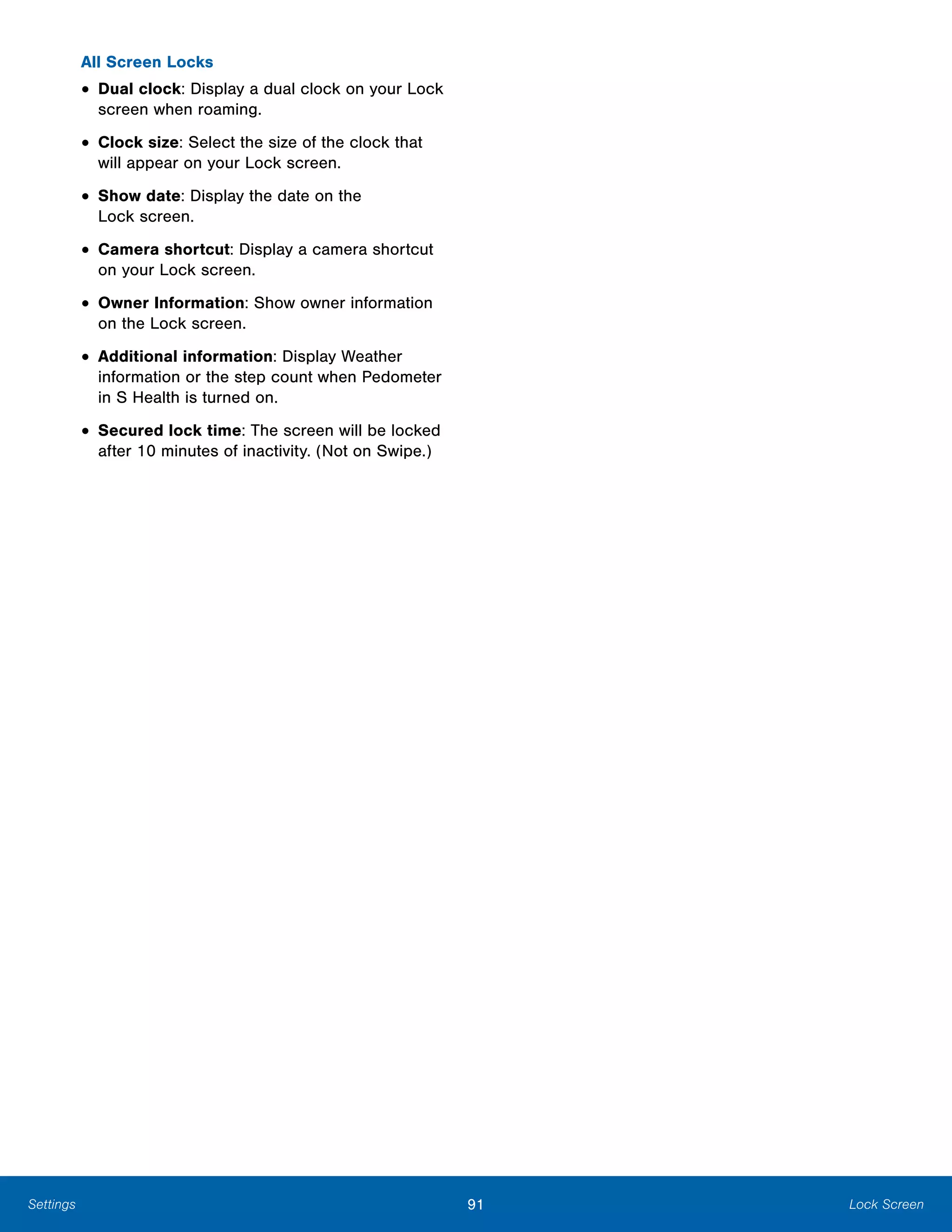 91 Lock ScreenSettings
All Screen Locks
• Dual clock: Display a dual clock on your Lock
screen when roaming.
• Clock size: Select the size of the clock that
will appear on your Lock screen.
• Show date: Display the date on the
Lock screen.
• Camera shortcut: Display a camera shortcut
on your Lock screen.
• Owner Information: Show owner information
on the Lock screen.
• Additional information: Display Weather
information or the step count when Pedometer
in S Health is turned on.
• Secured lock time: The screen will be locked
after 10 minutes of inactivity. (Not on Swipe.)
 