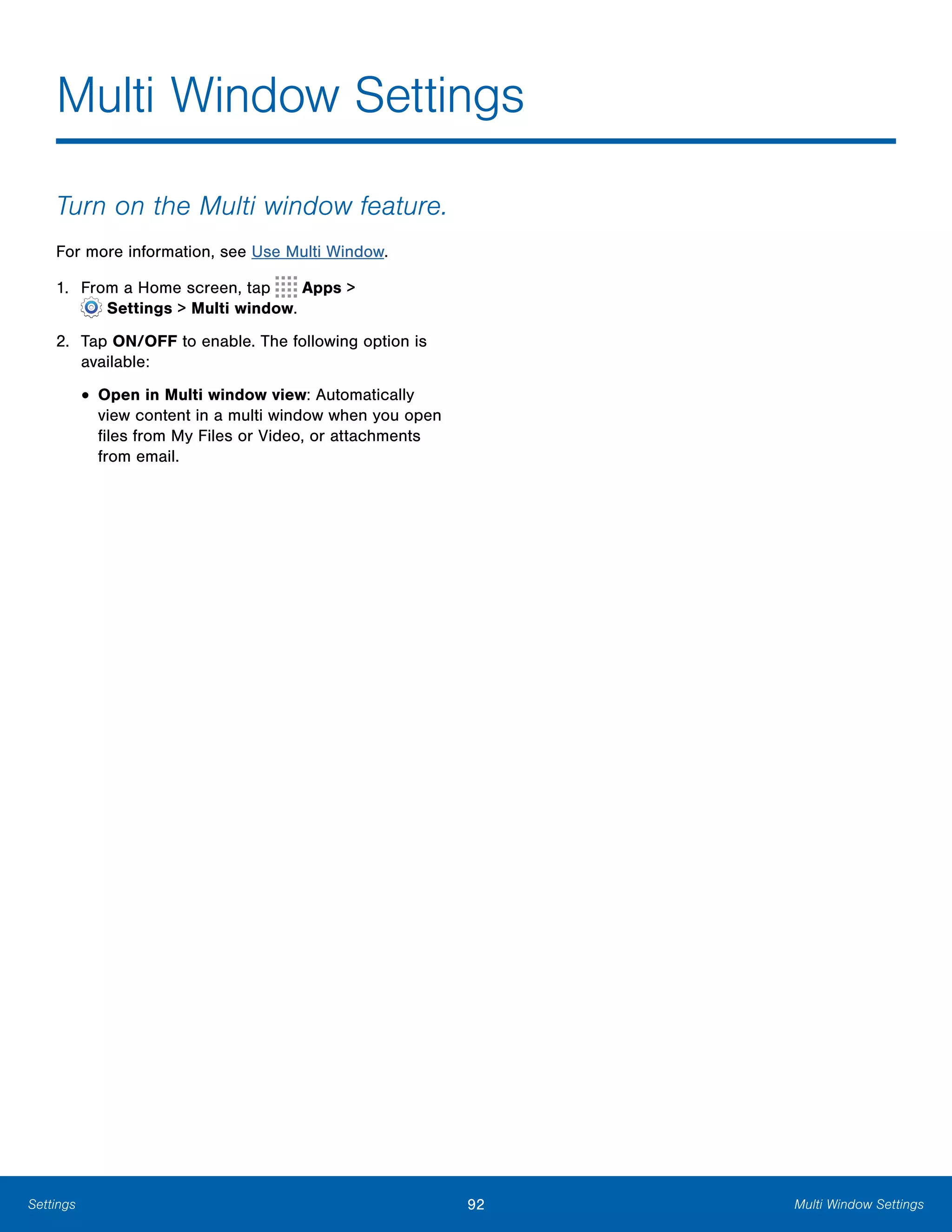 92 Multi Window SettingsSettings
Multi Window Settings

Turn on the Multi window feature.
For more information, see Use Multi Window.
1. From a Home screen, tap Apps >
 Settings > Multi window.
2.	 Tap ON/OFF to enable. The following option is
available:
• Open in Multi window view: Automatically
view content in a multi window when you open
files from My Files or Video, or attachments
from email.
 