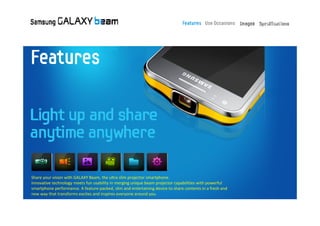 Share your vision with GALAXY Beam, the ultra slim projector smartphone.
Innovative technology meets fun usability in merging unique beam projector capabilities with powerful
smartphone performance. A feature‐packed, slim and entertaining device to share contents in a fresh and
new way that transforms excites and inspires everyone around you.
 