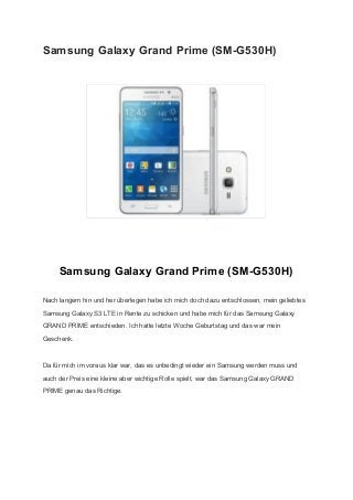 Samsung Galaxy Grand Prime (SM­G530H) 
 
 
 
Samsung Galaxy Grand Prime (SM­G530H) 
Nach langem hin und her überlegen habe ich mich doch dazu entschlossen, mein geliebtes 
Samsung Galaxy S3 LTE in Rente zu schicken und habe mich für das Samsung Galaxy 
GRAND PRIME entschieden. Ich hatte letzte Woche Geburtstag und das war mein 
Geschenk. 
Da für mich im voraus klar war, das es unbedingt wieder ein Samsung werden muss und 
auch der Preis eine kleine aber wichtige Rolle spielt, war das Samsung Galaxy GRAND 
PRIME genau das Richtige. 
 
 