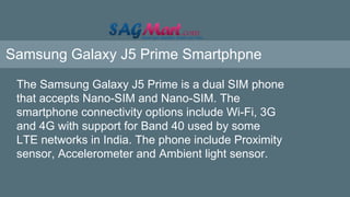 Samsung Galaxy J5 Prime Smartphpne
The Samsung Galaxy J5 Prime is a dual SIM phone
that accepts Nano-SIM and Nano-SIM. The
smartphone connectivity options include Wi-Fi, 3G
and 4G with support for Band 40 used by some
LTE networks in India. The phone include Proximity
sensor, Accelerometer and Ambient light sensor.
 