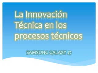 SAMSUNG GALAXY J7
La Innovación
Técnica en los
procesos técnicos
 