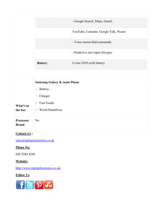 - Google Search, Maps, Gmail,
YouTube, Calendar, Google Talk, Picasa
- Voice memo/dial/commands
- Predictive text input (Swype)
Battery Li-Ion 2430 mAh battery
What's in
the box
Samsung Galaxy K zoom Phone
 Battery
 Charger
 User Guide
 Wired HandsFree
Processor
Brand
No
Contact Us :
sales@tiptopelectronics.co.uk
Phone No:
020 3289 4349
Website:
http://www.tiptopelectronics.co.uk
Follow Us:
 