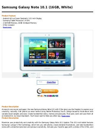 Samsung Galaxy Note 10.1 (16GB, White)

Product Feature
q   Android 4.0 Ice Cream Sandwich, 10.1-inch Display
q   Samsung Tablet Processor 1.4 GHz
q   2 GB RAM Memory, 16GB On-Board Memory
q   S Pen included
q   Read more




                                                 Price :
                                                           Check Price




Product Description
As easy to use as pen and paper, the new Samsung Galaxy Note 10.1 with S Pen gives you the freedom to express your
creativity, naturally. Edit photos as never before using Adobe Photoshop Touch. Design beautiful illustrations with
variable brush weights and sizes. Create handwritten notes, memos and postcards. Then post, send and save them all
on Android 4.0, Ice Cream Sandwich. You'll never want to Note any other way. Read more
Product Description

Maximize your productivity and creativity with the Samsung Galaxy Note 10.1 Update. This 10.1-inch tablet features
Samsung's unique S Pen technology, which lets you edit photos, create detailed illustrations, and take handwritten
notes with unmatched precision and pressure sensitivity. Activate your favorite apps with a stroke of the S Pen, and
 